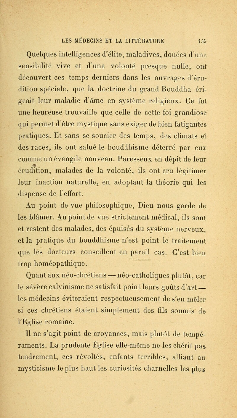 Quelques intelligences d'élite, maladives, douées d'une sensibilité vive et d'une volonté presque nulle, orït découvert ces temps derniers dans les ouvrages d'éru- dition spéciale, que la doctrine du grand Bouddha éri- geait leur maladie d'âme en système religieux. Ce fut une heureuse trouvaille que celle de cette foi grandiose qui permet d'être mystique sans exiger de bien fatigantes pratiques. Et sans se soucier des temps, des climats eî des races, ils ont salué le bouddhisme déterré par eux comme un évangile nouveau. Paresseux en dépit de leur érudition, malades de la volonté, ils ont cru légitimer leur inaction naturelle, en adoptant la théorie qui les dispense de l'effort. Au point de vue philosophique. Dieu nous garde de les blâmer. Au point de vue strictement médical, ils sont et restent des malades, des épuisés du système nerveux,^ et la pratique du bouddhisme n'est point le traitement que les docteurs conseillent en pareil cas. C'est bien trop homéopathique. Quant aux néo-chrétiens — néo-catholiques plutôt, car le sévère calvinisme ne satisfait point leurs goûts d'art — les médecins éviteraient respectueusement de s'en mêler si ces chrétiens étaient simplement des fils soumis de l'Église romaine. Il ne s'agit point de croyances, mais plutôt de tempé- raments. La prudente Église elle-même ne les chérit pas tendrement, ces révoltés, enfants terribles, alliant au mysticisme le plus haut les curiosités charnelles les plus