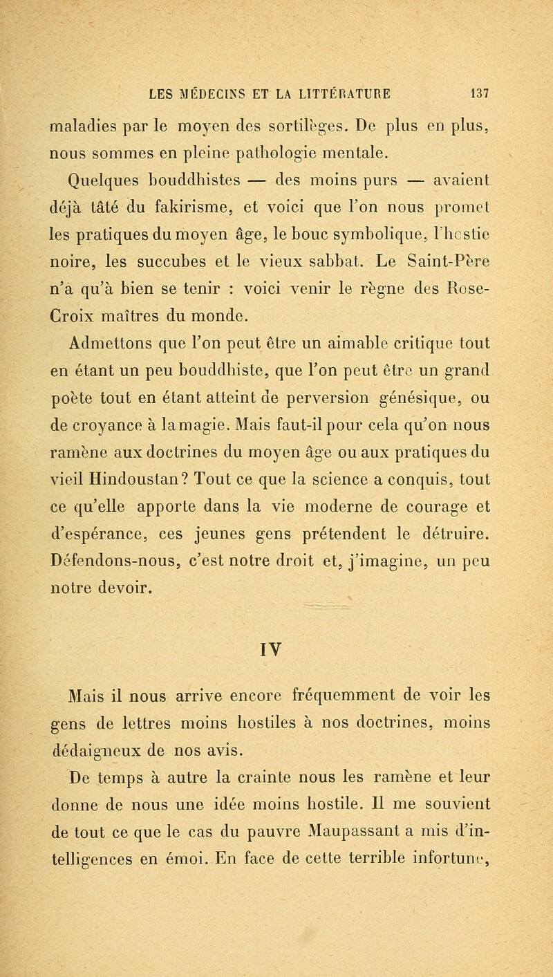 maladies par le moyen des sortilèges. De plus en plus, nous sommes en pleine pathologie mentale. Quelques bouddhistes — des moins purs — avaient déjà tâté du fakirisme, et voici que Ton nous promet les pratiques du moyen âge, le bouc symbolique, l'hcstie noire, les succubes et le vieux sabbat. Le Saint-Père n'a qu'à bien se tenir : voici venir le règne des Rose- Croix maîtres du monde. Admettons que l'on peut être un aimable critique tout en étant un peu bouddhiste, que l'on peut être un grand poète tout en étant atteint de perversion génésique, ou de croyance à lamagie. Mais faut-il pour cela qu'on nous ramène aux doctrines du moyen âge ou aux pratiques du vieil Hindoustan? Tout ce que la science a conquis, tout ce qu'elle apporte dans la vie moderne de courage et d'espérance, ces jeunes gens prétendent le détruire. Défendons-nous, c'est notre droit et, j'imagine, un peu notre devoir. IV Mais il nous arrive encore fréquemment de voir les gens de lettres moins hostiles à nos doctrines, moins dédaigneux de nos avis. De temps à autre la crainte nous les ramène et leur donne de nous une idée moins hostile. Il me souvient de tout ce que le cas du pauvre Maupassant a mis d'in- telligences en émoi. En face de cette terrible infortuné,