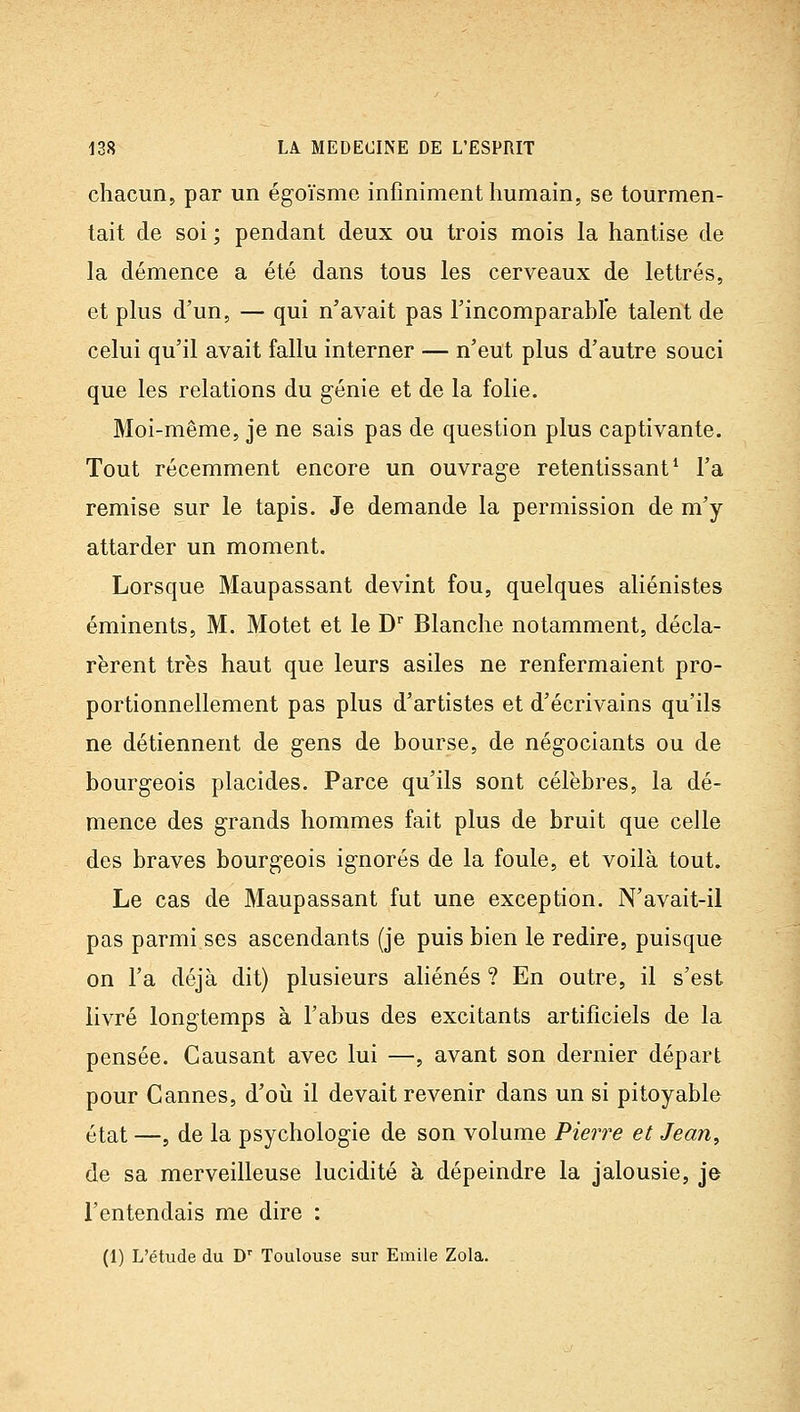 chacun, par un égoïsme infiniment humain, se tourmen- tait de soi ; pendant deux ou trois mois la hantise de la démence a été dans tous les cerveaux de lettrés, et plus d'un, — qui n'avait pas Tincomparable talent de celui qu'il avait fallu interner — n'eut plus d'autre souci que les relations du génie et de la folie. Moi-même, je ne sais pas de question plus captivante. Tout récemment encore un ouvrage retentissant* l'a remise sur le tapis. Je demande la permission de m'y attarder un moment. Lorsque Maupassant devint fou, quelques aliénistes éminents, M. Motet et le D Blanche notamment, décla- rèrent très haut que leurs asiles ne renfermaient pro- portionnellement pas plus d'artistes et d'écrivains qu'ils ne détiennent de gens de bourse, de négociants ou de bourgeois placides. Parce qu'ils sont célèbres, la dé- mence des grands hommes fait plus de bruit que celle des braves bourgeois ignorés de la foule, et voilà tout. Le cas de Maupassant fut une exception. N'avait-il pas parmi ses ascendants (je puis bien le redire, puisque on l'a déjà dit) plusieurs aliénés ? En outre, il s'est livré longtemps à l'abus des excitants artificiels de la pensée. Causant avec lui —, avant son dernier départ pour Cannes, d'où il devait revenir dans un si pitoyable état —, de la psychologie de son volume Pierre et Jean, de sa merveilleuse lucidité à dépeindre la jalousie, je l'entendais me dire : (1) L'étude du D Toulouse sur Emile Zola.