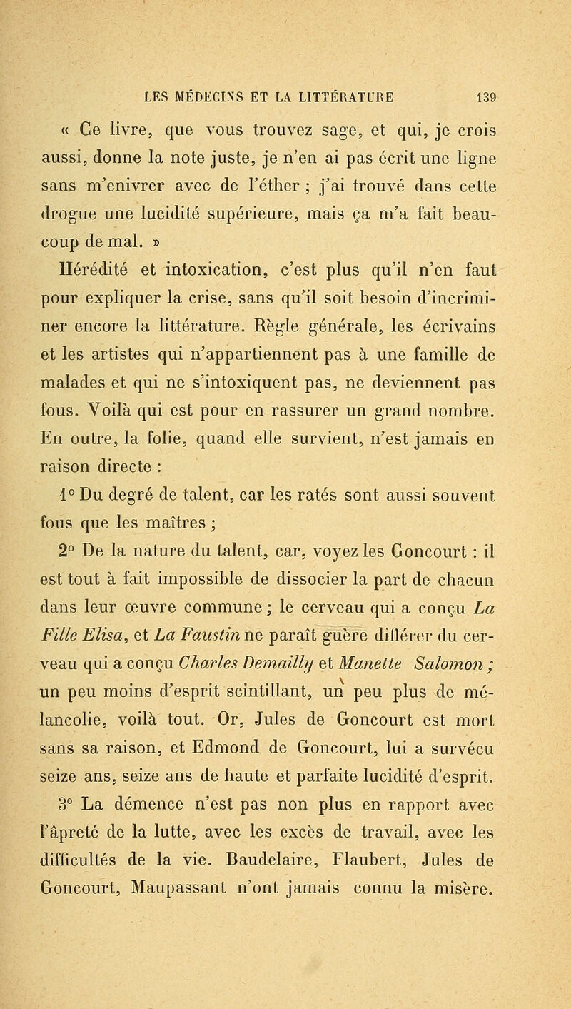 « Ce livre, que vous trouvez sage, et qui, je crois aussi, donne la note juste, je n'en ai pas écrit une ligne sans m'enivrer avec de l'éther ; j'ai trouvé dans cette drogue une lucidité supérieure, mais ça m'a fait beau- coup de mal. » Hérédité et intoxication, c'est plus qu'il n'en faut pour expliquer la crise, sans qu'il soit besoin d'incrimi- ner encore la littérature. Règle générale, les écrivains et les artistes qui n'appartiennent pas à une famille de malades et qui ne s'intoxiquent pas, ne deviennent pas fous. Voilà qui est pour en rassurer un grand nombre. En outre, la folie, quand elle survient, n'est jamais en raison directe : 1° Du degré de talent, car les ratés sont aussi souvent fous que les maîtres ; 2° De la nature du talent, car, voyez les Goncourt : il est tout à fait impossible de dissocier la part de chacun dans leur œuvre commune ; le cerveau qui a conçu La Fille Elisa, et La Faustiii ne paraît guère différer du cer- veau qui a conçu Charles Demailly et Manette Salomon ; un peu moins d'esprit scintillant, un peu plus de mé- lancolie, voilà tout. Or, Jules de Goncourt est mort sans sa raison, et Edmond de Goncourt, lui a survécu seize ans, seize ans de haute et parfaite lucidité d'esprit. 3° La démence n'est pas non plus en rapport avec l'âpreté de la lutte, avec les excès de travail, avec les difficultés de la vie. Baudelaire, Flaubert, Jules de Goncourt, Maupassant n'ont jamais connu la misère.
