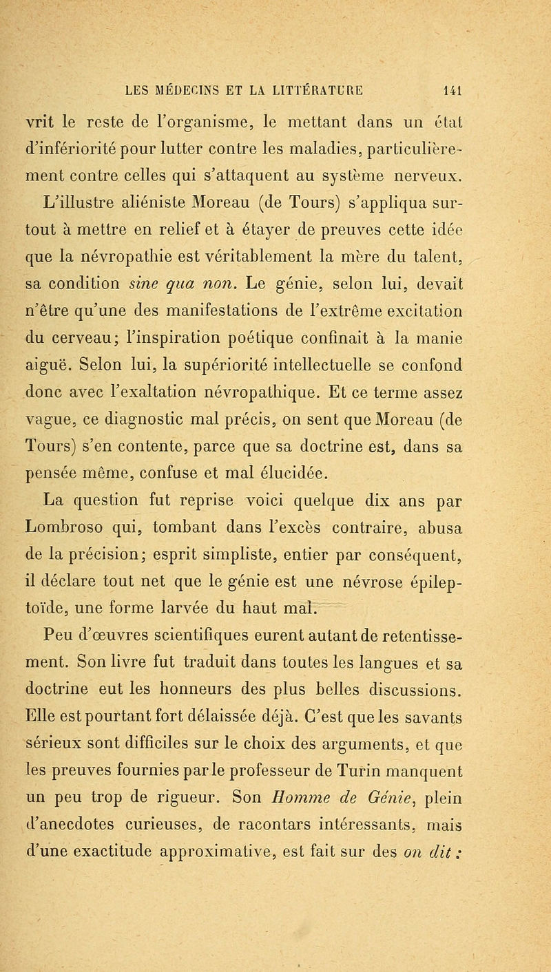vrit le reste de l'organisme, le mettant dans un état d'infériorité pour lutter contre les maladies, particulière- ment contre celles qui s'attaquent au système nerveux. L'illustre aliéniste Moreau (de Tours) s'appliqua sur- tout à mettre en relief et à étayer de preuves cette idée que la névropathie est véritablement la mère du talent, sa condition sine qua non. Le génie, selon lui, devait n'être qu'une des manifestations de l'extrême excitation du cerveau; l'inspiration poétique confinait à la manie aiguë. Selon lui, la supériorité intellectuelle se confond donc avec l'exaltation névropathique. Et ce terme assez vague, ce diagnostic mal précis, on sent que Moreau (de Tours) s'en contente, parce que sa doctrine est, dans sa pensée même, confuse et mal élucidée. La question fut reprise voici quelque dix ans par Lombroso qui, tombant dans l'excès contraire, abusa de la précision; esprit simpliste, entier par conséquent, il déclare tout net que le génie est une névrose épilep- toïde, une forme larvée du haut mal. Peu d'œuvres scientifiques eurent autant de retentisse- ment. Son livre fut traduit dans toutes les langues et sa doctrine eut les honneurs des plus belles discussions. Elle est pourtant fort délaissée déjà. C'est que les savants sérieux sont difficiles sur le choix des arguments, et que les preuves fournies parle professeur de Turin manquent un peu trop de rigueur. Son Homme de Génie, plein d'anecdotes curieuses, de racontars intéressants, mais d'une exactitude approximative, est fait sur des on dit :
