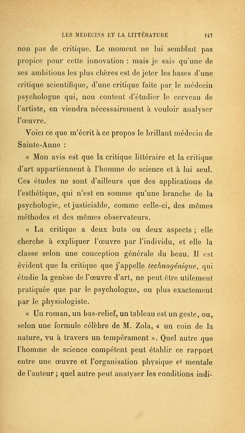 non pas de critique. Le moment ne lui semblait pas propice pour cette innovation : mais je sais qu'une de ses ambitions les plus chères est de jeter les bases d'une critique scientifique, d'une critique faite par le médecin psychologue qui, non content d'étudier le cerveau de l'artiste, en viendra nécessairement à vouloir analyser l'œuvre. Voici ce que m'écrit à ce propos le brillant médecin de Sainte-Anne : « Mon avis est que la critique littéraire et la critique d'art appartiennent à l'homme de science et à lui seul. Ces études ne sont d'ailleurs que des applications de l'esthétique, qui n'est en somme qu'une branche de la psychologie, et justiciable, comme celle-ci, des mêmes méthodes et des mêmes observateurs. « La critique a deux buts ou deux aspects ; elle cherche à expliquer l'œuvre par l'individu, et elle la classe selon une conception générale du beau. Il est évident que la critique que j'appelle technogénique, qui étudie la genèse de l'œuvre d'art, ne peut être utilement pratiquée que par le psychologue, ou plus exactement par le physiologiste. « Un roman, un bas-relief, un tableau est un geste, ou, selon une formule célèbre de M. Zola, « un coin de la nature, vu à travers un tempérament ». Quel autre que l'homme de science compétent peut établir ce rapport entre une œuvre et l'organisation physique et mentale de l'auteur ; quel autre peut analyser les conditions indi-