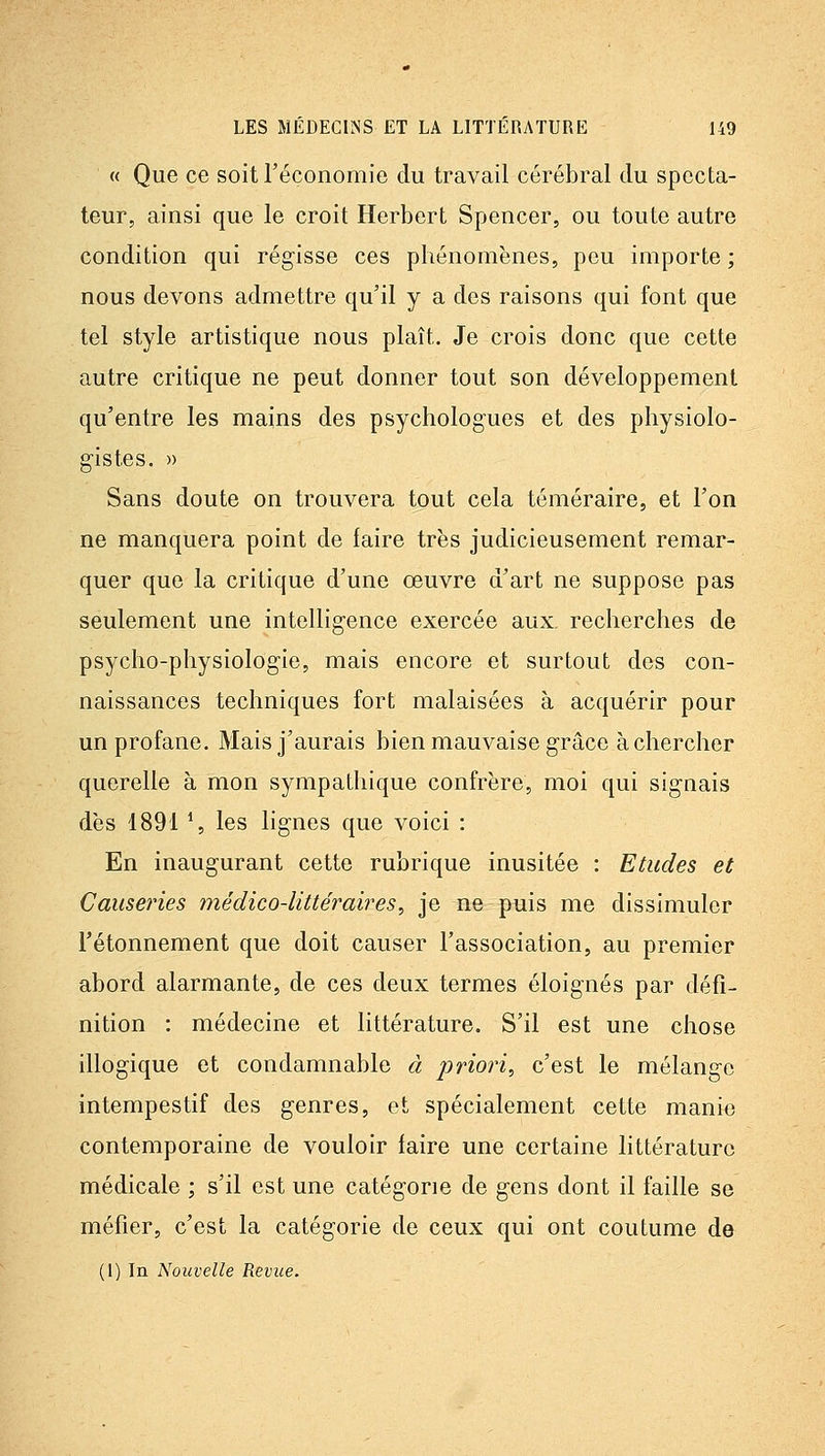 « Que ce soit l'économie du travail cérébral du specta- teur, ainsi que le croit Herbert Spencer, ou toute autre condition qui régisse ces phénomènes, peu importe ; nous devons admettre qu'il y a des raisons qui font que tel style artistique nous plaît. Je crois donc que cette autre critique ne peut donner tout son développement qu'entre les mains des psychologues et des physiolo- gistes. » Sans doute on trouvera tout cela téméraire, et l'on ne manquera point de faire très judicieusement remar- quer que la critique d'une oeuvre d'art ne suppose pas seulement une intelligence exercée aux, recherches de psycho-physiologie, mais encore et surtout des con- naissances techniques fort malaisées à acquérir pour un profane. Mais j'aurais bien mauvaise grâce à chercher querelle à mon sympathique confrère, moi qui signais dès 1891 \ les lignes que voici : En inaugurant cette rubrique inusitée : Etudes et Causeries médico-Uttéraii^es, je ne puis me dissimuler Tétonnement que doit causer l'association, au premier abord alarmante, de ces deux termes éloignés par défi- nition : médecine et littérature. S'il est une chose illogique et condamnable à priori, c'est le mélange intempestif des genres, et spécialement cette manie contemporaine de vouloir faire une certaine littérature médicale ; s'il est une catégorie de gens dont il faille se méfier, c'est la catégorie de ceux qui ont coutume de (1) In Nouvelle Revue.