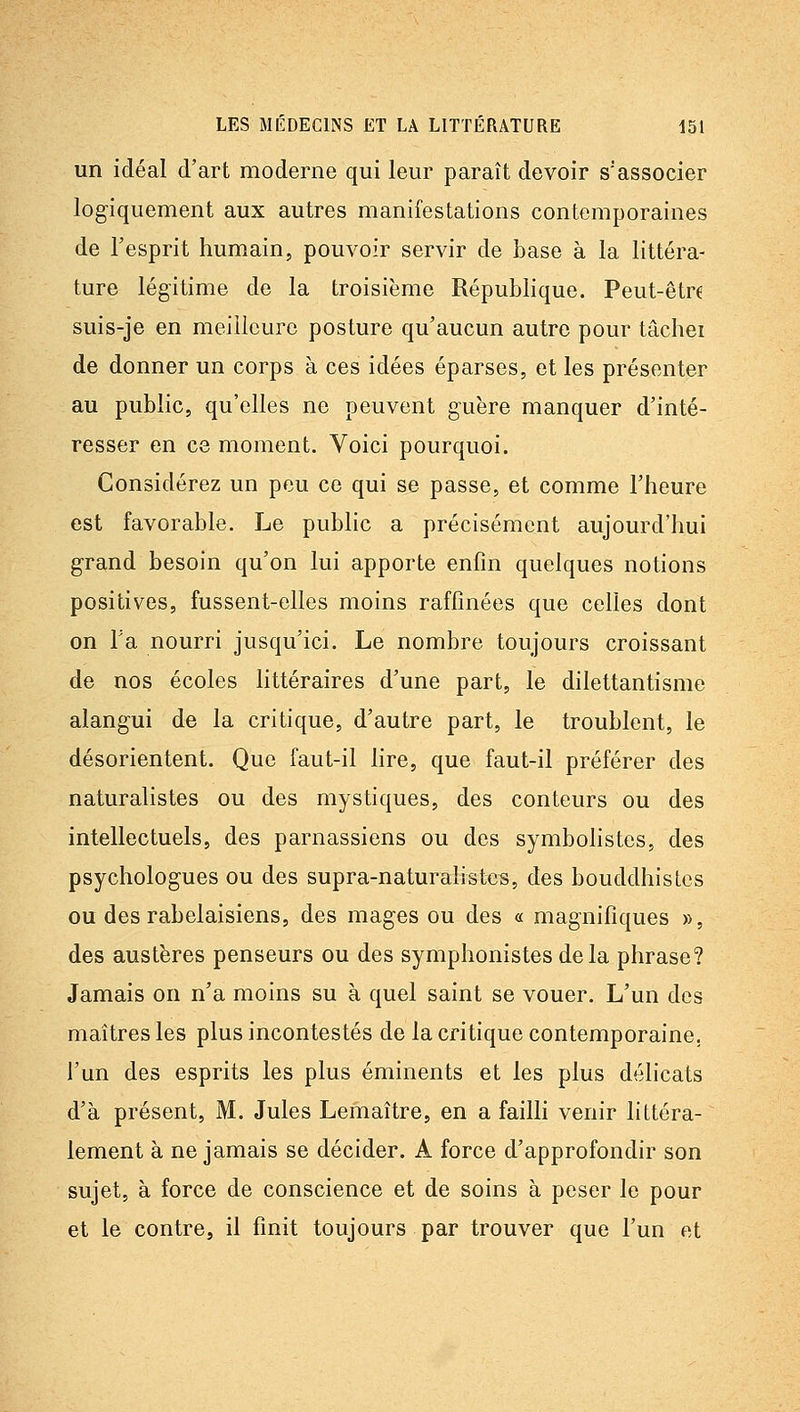 un idéal d'art moderne qui leur paraît devoir s'associer logiquement aux autres manifestations contemporaines de Fesprit humain, pouvoir servir de base à la littéra- ture légitime de la troisième République. Peut-êtr6 suis-je en meilleure posture qu'aucun autre pour tâchei de donner un corps à ces idées éparses, et les présenter au public, qu'elles ne peuvent guère manquer d'inté- resser en C8 moment. Voici pourquoi. Considérez un peu ce qui se passe, et comme l'heure est favorable. Le public a précisément aujourd'hui grand besoin qu'on lui apporte enfin quelques notions positives, fussent-elles moins raffinées que celles dont on Ta nourri jusqu'ici. Le nombre toujours croissant de nos écoles littéraires d'une part, le dilettantisme alangui de la critique, d'autre part, le troublent, le désorientent. Que faut-il lire, que faut-il préférer des naturalistes ou des mystiques, des conteurs ou des intellectuels, des parnassiens ou des symbohstes, des psychologues ou des supra-naturalistcs, des bouddhistes ou des rabelaisiens, des mages ou des « magnifiques », des austères penseurs ou des symphonistes delà phrase? Jamais on n'a moins su à quel saint se vouer. L'un des maîtres les plus incontestés de la critique contemporaine, l'un des esprits les plus éminents et les plus délicats d'à présent, M. Jules Lemaître, en a failli venir littéra- lement à ne jamais se décider. A force d'approfondir son sujet, à force de conscience et de soins à peser le pour et le contre, il finit toujours par trouver que l'un et