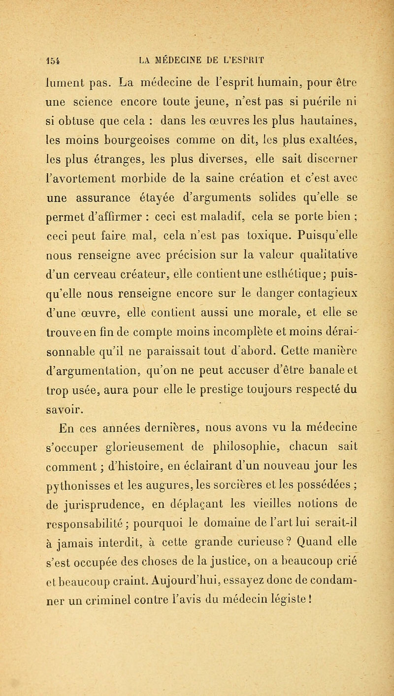 liiment pas. La médecine de l'esprit humain, pour être une science encore toute jeune, n'est pas si puérile ni si obtuse que cela : dans les œuvres les plus hautaines, les moins bourgeoises comme on dit, les plus exaltées, les plus étranges, les plus diverses, elle sait discerner l'avortement morbide de la saine création et c'est avec une assurance étayée d'arguments solides qu'elle se permet d'affirmer : ceci est maladif, cela se porte bien ; ceci peut faire mal, cela n'est pas toxique. Puisqu'elle nous renseigne avec précision sur la valeur qualitative d'un cerveau créateur, elle contient une esthétique; puis- qu'elle nous renseigne encore sur le danger contagieux d'une œuvre, elle contient aussi une morale, et elle se trouve en fin de compte moins incomplète et moins dérai-' sonnable qu'il ne paraissait tout d'abord. Cette manière d'argumentation, qu'on ne peut accuser d'être banale et trop usée, aura pour elle le prestige toujours respecté du savoir. En ces années dernières, nous avons vu la médecine s'occuper glorieusement de philosophie, chacun sait comment ; d'histoire, en éclairant d'un nouveau jour les pythonisses et les augures, les sorcières et les possédées ; de jurisprudence, en déplaçant les vieilles notions de responsabilité ; pourquoi le domaine de l'art lui serait-il à jamais interdit, à cette grande curieuse? Quand elle s'est occupée des choses de la justice, on a beaucoup crié et beaucoup craint. Aujourd'hui, essayez donc de condam- ner un criminel contre l'avis du médecin légiste !