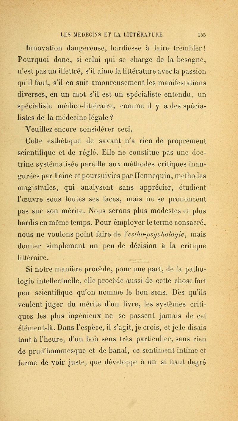 Innovation dangereuse, hardiesse à faire trembler ! Pourquoi donc, si celui qui se charge de la besogne, n'est pas un illettré, s'il aime la littérature avec la passion qu'il faut, s'il en suit amoureusement les manifestations diverses, en un mot s'il est un spécialiste entendu, un spécialiste médico-littéraire, comme il y a des spécia- listes de la médecine légale ? Veuillez encore considérer ceci. Cette esthétique de savant n'a rien de proprement scientifique et de réglé. Elle ne constitue pas une doc- trine systématisée pareille aux méthodes critiques inau- gurées parTaine et poursuivies parHennequin, méthodes magistrales, qui analysent sans apprécier, étudient l'œuvre sous toutes ses faces, mais ne se prononcent pas sur son mérite. Nous serons plus modestes et plus hardis en même temps. Pour employer le terme consacré, nous ne voulons point faire de Yeslho-psychologie^ mais donner simplement un peu de décision à la critique littéraire. Si notre manière procède, pour une part, de la patho- logie intellectuelle, elle procède aussi de cette chose fort peu scientifique qu'on nomme le bon sens. Dès qu'ils veulent juger du mérite d'un livre, les systèmes criti- ques les plus ingénieux ne se passent jamais de cet élément-là. Dans l'espèce, il s'agit, je crois, et je le disais tout à l'heure, d'un bon sens très particulier, sans rien de prud'hommesque et de banal, ce sentiment intime et ferme de voir juste, que développe à un si haut degré