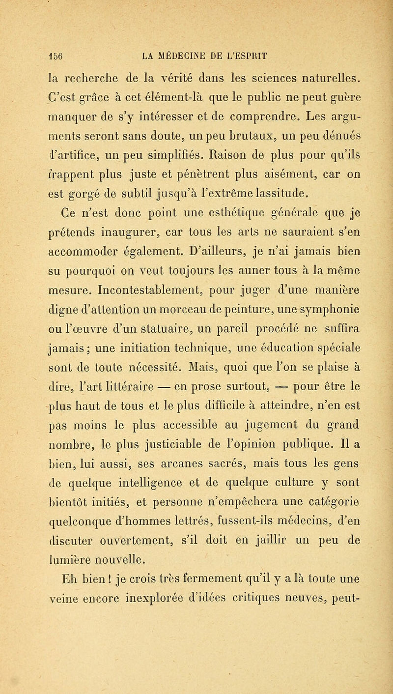 la recherche de la vérité dans les sciences naturelles. C'est grâce à cet élément-là que le public ne peut guère manquer de s'y intéresser et de comprendre. Les argu- ments seront sans doute, un peu brutaux, un peu dénués i'artifice, un peu simplifiés. Raison de plus pour qu'ils frappent plus juste et pénètrent plus aisément, car on est gorgé de subtil jusqu'à l'extrême lassitude. Ce n'est donc point une esthétique générale que je prétends inaugurer, car tous les arts ne sauraient s'en accommoder également. D'ailleurs, je n'ai jamais bien su pourquoi on veut toujours les auner tous à la même mesure. Incontestablement, pour juger d'une manière digne d'attention un morceau de peinture, une symphonie ou l'œuvre d'un statuaire, un pareil procédé ne suffira jamais ; une initiation technique, une éducation spéciale sont de toute nécessité. Mais, quoi que l'on se plaise à dire, l'art littéraire — en prose surtout, — pour être le -plus haut de tous et le plus difficile à atteindre, n'en est pas moins le plus accessible au jugement du grand nombre, le plus justiciable de l'opinion publique. Il a bien, lui aussi, ses arcanes sacrés, mais tous les gens de quelque intelligence et de quelque culture y sont bientôt initiés, et personne n'empêchera une catégorie quelconque d'hommes lettrés, fussent-ils médecins, d'en discuter ouvertement, s'il doit en jaillir un peu de lumière nouvelle. Eh bien ! je crois très fermement qu'il y a là toute une veine encore inexplorée d'idées critiques neuves, peut-
