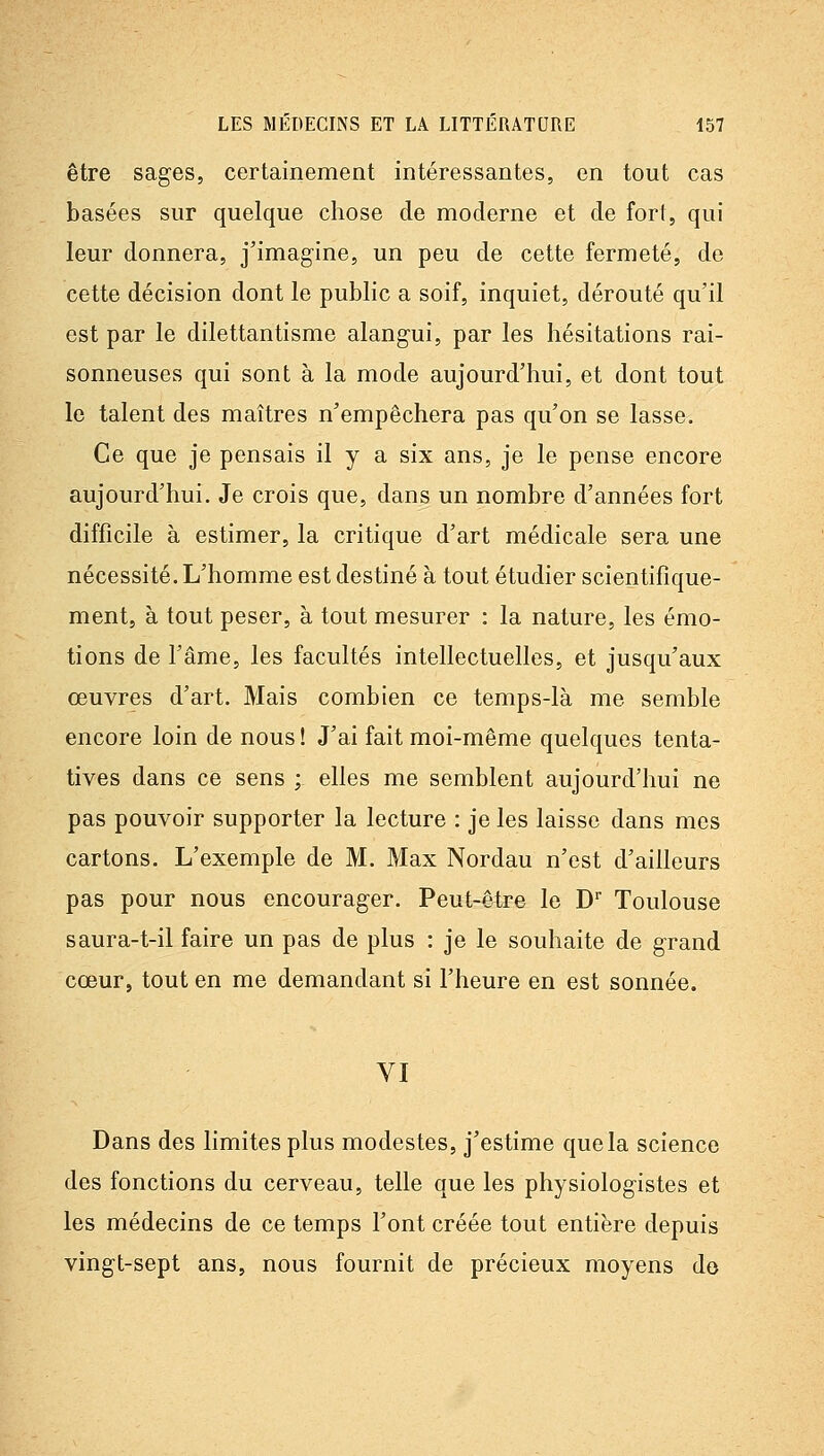être sages, certainement intéressantes, en tout cas basées sur quelque chose de moderne et de fort, qui leur donnera, j'imagine, un peu de cette fermeté, de cette décision dont le public a soif, inquiet, dérouté qu'il est par le dilettantisme alangui, par les hésitations rai- sonneuses qui sont à la mode aujourd'hui, et dont tout le talent des maîtres n'empêchera pas qu'on se lasse. Ce que je pensais il y a six ans, je le pense encore aujourd'hui. Je crois que, dans un nombre d'années fort difficile à estimer, la critique d'art médicale sera une nécessité. L'homme est destiné à tout étudier scientifique- ment, à tout peser, à tout mesurer : la nature, les émo- tions de l'âme, les facultés intellectuelles, et jusqu'aux œuvres d'art. Mais combien ce temps-là me semble encore loin de nous ! J'ai fait moi-même quelques tenta- tives dans ce sens ; elles me semblent aujourd'hui ne pas pouvoir supporter la lecture : je les laisse dans mes cartons. L'exemple de M. Max Nordau n'est d'ailleurs pas pour nous encourager. Peut-être le D Toulouse saura-t-il faire un pas de plus : je le souhaite de grand cœur, tout en me demandant si l'heure en est sonnée. VI Dans des limites plus modestes, j'estime que la science des fonctions du cerveau, telle que les physiologistes et les médecins de ce temps l'ont créée tout entière depuis vingt-sept ans, nous fournit de précieux moyens do