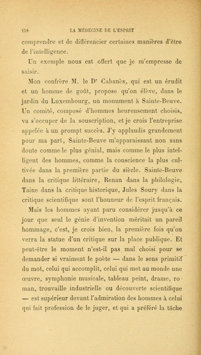 comprendre et de différencier certaines manières d'être de rintelligence. Un exemple nous est offert que je m'empresse de saisir. Mon confrère M. le D Cabanes, qui est un érudit et un homme de goût, propose qu'on élève, dans le jardin du Luxembourg, un monument à Sainte-Beuve. Un comité, composé d'hommes heureusement choisis, va s'occuper de la souscription, et je crois l'entreprise appelée à un prompt succès. J'y applaudis grandement pour ma part, Sainte-Beuve m'apparaissant non sans doute comme le plus génial, mais comme le plus intel- ligent des hommes, comme la conscience la plus cul- tivée dans la première partie du siècle. Sainte-Beuve dans la critique Httéraire, Renan dans la philologie, Taine dans la critique historique, Jules Soury dans la critique scientifique sont l'honneur de l'esprit français. Mais les hommes ayant paru considérer jusqu'à ce jour que seul le génie d'invention méritait un pareil hommage, c'est, je crois bien, la première fois qu'on verra la statue d'un critique sur la place publique. Et peut-être le moment n'est-il pas mal choisi pour se demander si vraiment le poète — dans le sens primitif du mot. celui qui accompHt, celui qui met au monde une œuvre, symphonie musiccde, tableau peint, drame, ro- mem, trouvaille industrielle ou découverte scientifique — est supérieur devant l'admiration des hommes à celui qui fait profession de le juger, et qui a préféré la tâche