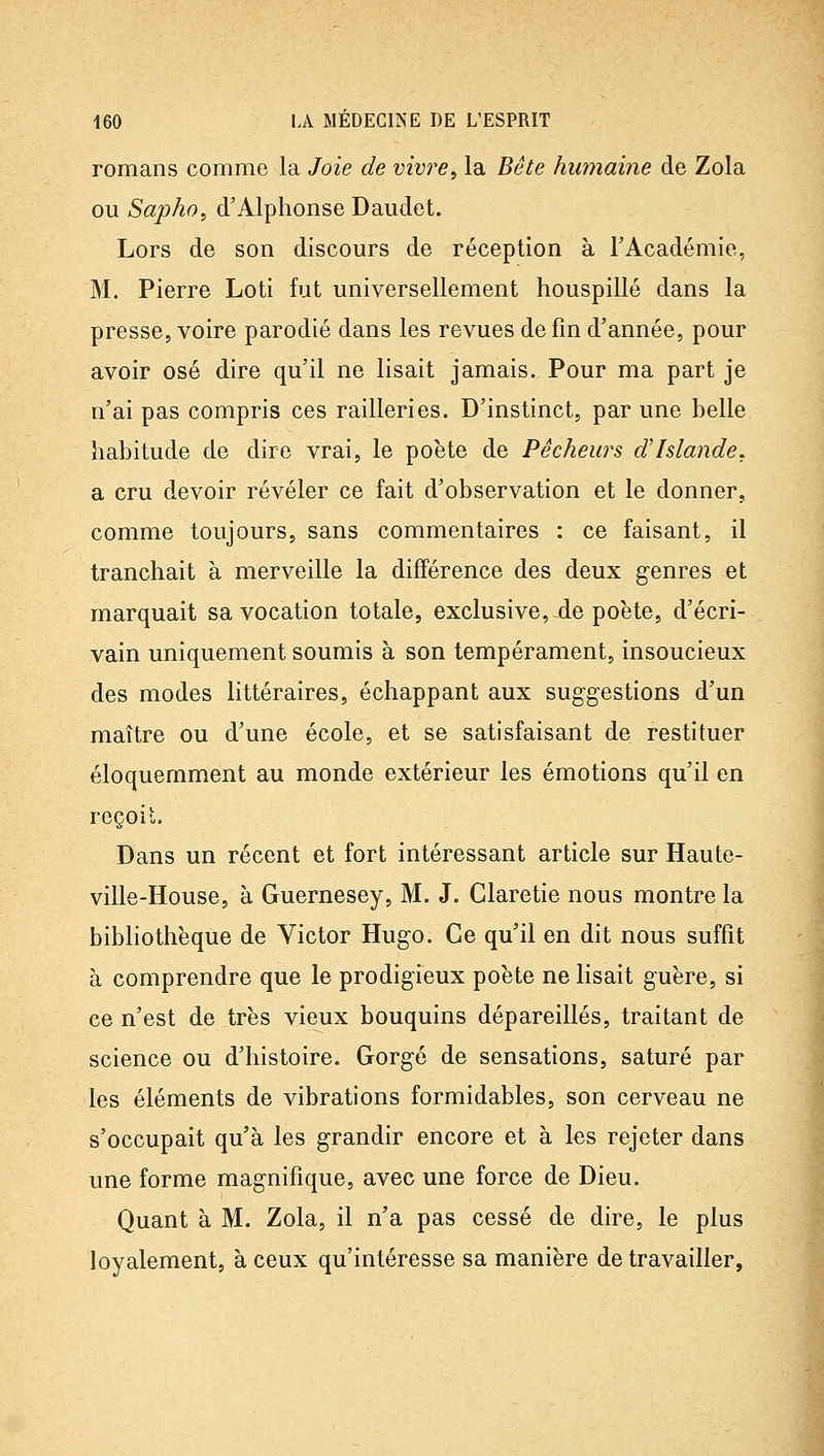 romans comme la Joie de vivre^ la Bête humaine de Zola ou Sapho, d'Alphonse Daudet. Lors de son discours de réception à l'Académie, M. Pierre Loti fut universellement houspillé dans la presse, voire parodié dans les revues de fin d'année, pour avoir osé dire qu'il ne lisait jamais. Pour ma part je n'ai pas compris ces railleries. D'instinct, par une belle habitude de dire vrai, le poète de Pêcheurs d'Islande. a cru devoir révéler ce fait d'observation et le donner, comme toujours, sans commentaires : ce faisant, il tranchait à merveille la différence des deux genres et marquait sa vocation totale, exclusive, de poète, d'écri- vain uniquement soumis à son tempérament, insoucieux des modes littéraires, échappant aux suggestions d'un maître ou d'une école, et se satisfaisant de restituer éloquemment au monde extérieur les émotions qu'il en reçoit. Dans un récent et fort intéressant article sur Haute- ville-House, à Guernesey, M. J. Claretie nous montre la bibliothèque de Victor Hugo. Ce qu'il en dit nous suffit à comprendre que le prodigieux poète ne lisait guère, si ce n'est de très vieux bouquins dépareillés, traitant de science ou d'histoire. Gorgé de sensations, saturé par les éléments de vibrations formidables, son cerveau ne s'occupait qu'à les grandir encore et à les rejeter dans une forme magnifique, avec une force de Dieu. Quant à M. Zola, il n'a pas cessé de dire, le plus loyalement, à ceux qu'intéresse sa manière de travailler,