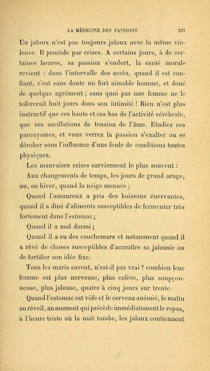 Un jaloux n'est pas toujours jaloux avec la même vio- lence. 11 procède par crises. A certains jours, à de cer- taines heures, sa passion s'endort, la santé morale revient : dans l'intervalle des accès, quand il est con- fiant, c'est sans doute un fort aimable homme, et doué de quelque agrément ; sans quoi pas une femme ne le tolérerait huit jours dans son intimité ! Rien n'est plus instructif que ces hauts et ces bas de l'activité cérébrale, que ces oscillations de tension de l'âme. Etudiez ces paroxysmes, et vous verrez la passion s'exalter ou se dérober sous l'influence d'une foule de conditions toutes physiques. Les mauvaises crises surviennent le plus souvent : Aux changements de temps, les jours de grand orage, ou, en hiver, quand la neige menace ; Quand l'amoureux a pris des boissons énervantes, quand il a dîné d'aliments susceptibles de fermenter très fortement dans l'estomac ; Quand il a mal dormi ; Quand il a eu des cauchemars et notamment quand il a rêvé de choses susceptibles d'accroître sa jalousie ou de fortifier son idée fixe. Tous les maris savent, n'est-il pas vrai ? combien leur femme est plus nerveuse, plus colère, plus soupçon- neuse, plus jalouse, quatre à cinq jours sur trente. Quand l'estomac est vide et le cerveau anémié, le matin au réveil, au moment qui précède immédiatement le repas, à l'heure triste où la nuit tombe, les jaloux contiennent