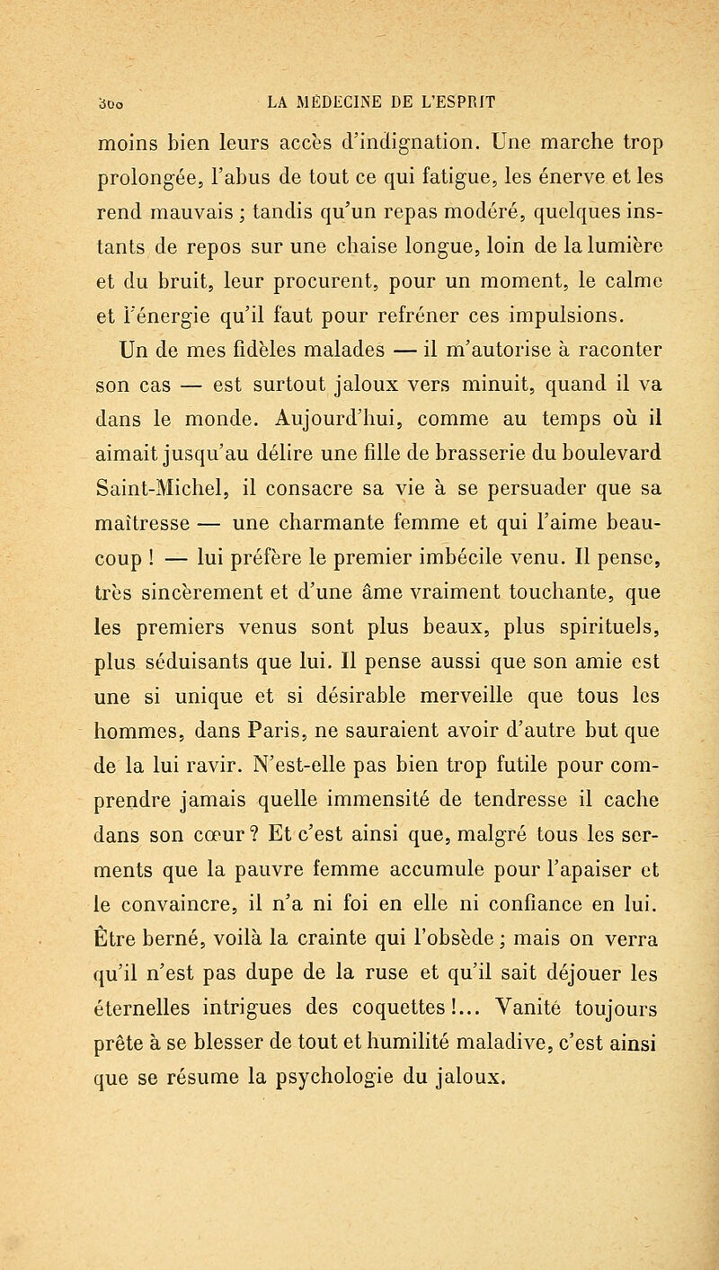 moins bien leurs accès d'indignation. Une marche trop prolongée, l'abus de tout ce qui fatigue, les énerve et les rend mauvais ; tandis qu'un repas modéré, quelques ins- tants de repos sur une chaise longue, loin de la lumière et du bruit, leur procurent, pour un moment, le calme et l'énergie qu'il faut pour refréner ces impulsions. Un de mes fidèles malades — il m'autorise à raconter son cas — est surtout jaloux vers minuit, quand il va dans le monde. Aujourd'hui, comme au temps oii il aimait jusqu'au délire une fille de brasserie du boulevard Saint-Michel, il consacre sa vie à se persuader que sa maîtresse — une charmante femme et qui l'aime beau- coup ! — lui préfère le premier imbécile venu. Il pense, très sincèrement et d'une âme vraiment touchante, que les premiers venus sont plus beaux, plus spirituels, plus séduisants que lui. Il pense aussi que son amie est une si unique et si désirable merveille que tous les hommes, dans Paris, ne sauraient avoir d'autre but que de la lui ravir. N'est-elle pas bien trop futile pour com- prendre jamais quelle immensité de tendresse il cache dans son cœur ? Et c'est ainsi que, malgré tous les ser- ments que la pauvre femme accumule pour l'apaiser et le convaincre, il n'a ni foi en elle ni confiance en lui. Être berné, voilà la crainte qui l'obsède ; mais on verra qu'il n'est pas dupe de la ruse et qu'il sait déjouer les éternelles intrigues des coquettes!... Vanité toujours prête à se blesser de tout et humilité maladive, c'est ainsi que se résume la psychologie du jaloux.