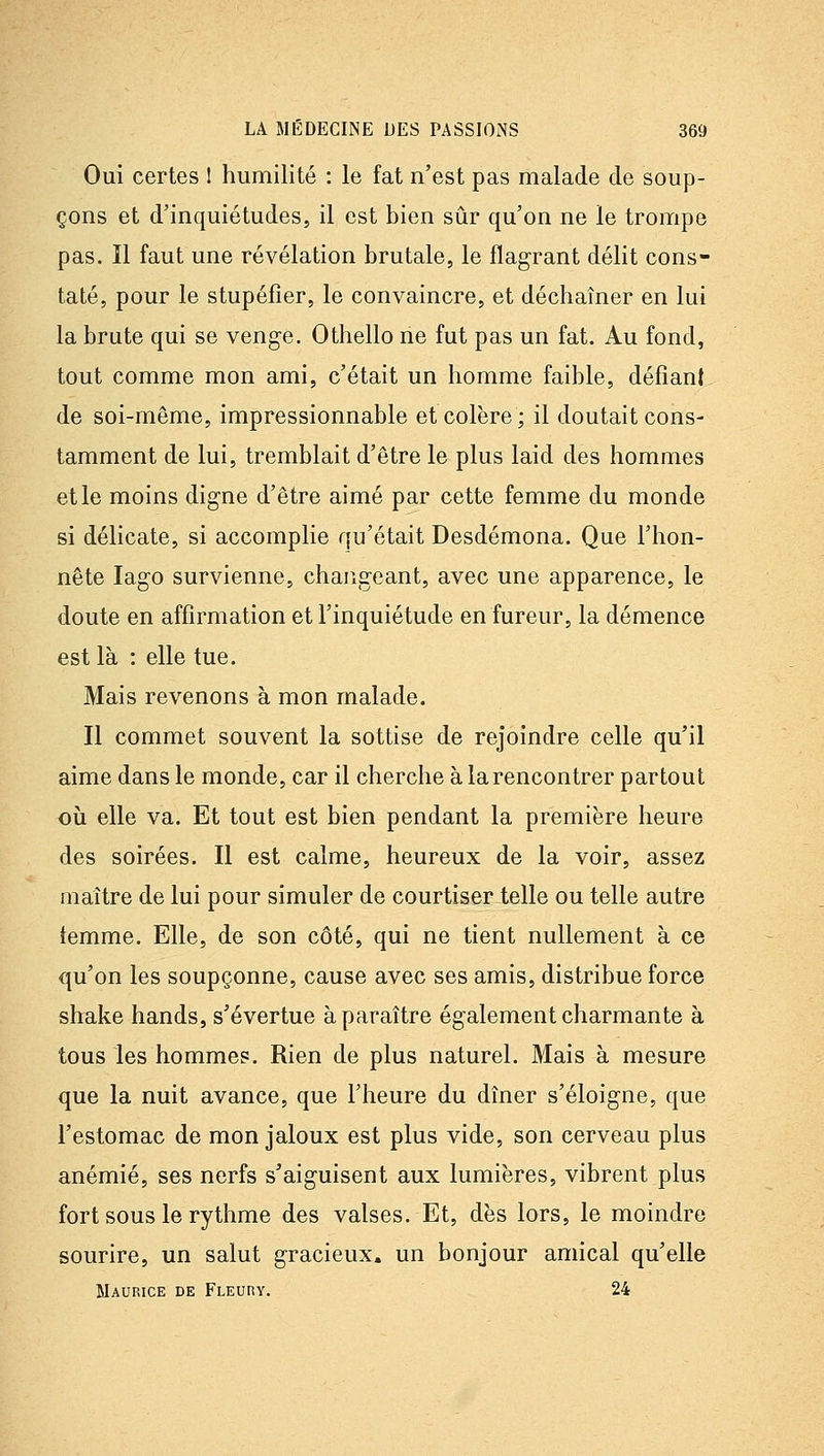 Oui certes 1 humilité : le fat n'est pas malade de soup- çons et d'inquiétudes, il est bien sûr qu'on ne le trompe pas. Il faut une révélation brutale, le flagrant délit cons- taté, pour le stupéfier, le convaincre, et déchaîner en lui la brute qui se venge. Othello ne fut pas un fat. Au fond, tout comme mon ami, c'était un homme faible, défiant de soi-même, impressionnable et colère; il doutait cons- tamment de lui, tremblait d'être le plus laid des hommes et le moins digne d'être aimé par cette femme du monde si délicate, si accomplie qu'était Desdémona. Que l'hon- nête lago survienne, changeant, avec une apparence, le doute en affirmation et l'inquiétude en fureur, la démence est là : elle tue. Mais revenons à mon malade. Il commet souvent la sottise de rejoindre celle qu'il aime dans le monde, car il cherche à la rencontrer partout où elle va. Et tout est bien pendant la première heure des soirées. Il est calme, heureux de la voir, assez maître de lui pour simuler de courtiser telle ou telle autre iemme. Elle, de son côté, qui ne tient nullement à ce qu'on les soupçonne, cause avec ses amis, distribue force shake hands, s'évertue à paraître également charmante à tous les hommes. Rien de plus naturel. Mais à mesure que la nuit avance, que l'heure du dîner s'éloigne, que l'estomac de mon jaloux est plus vide, son cerveau plus anémié, ses nerfs s'aiguisent aux lumières, vibrent plus fort sous le rythme des valses. Et, dès lors, le moindre sourire, un salut gracieux, un bonjour amical qu'elle Maurice de pLEuny. 24