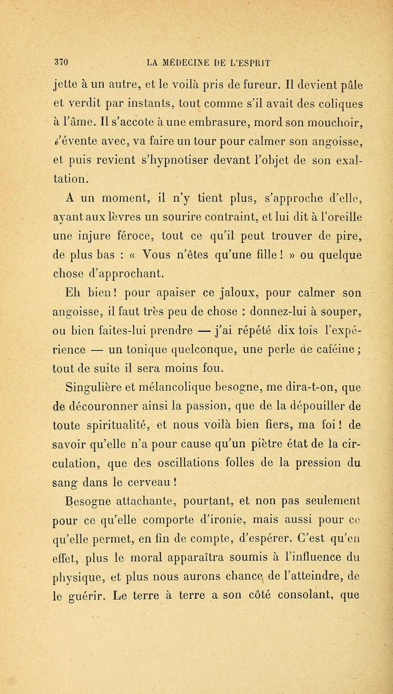 jette à un autre, et le voilà pris de fureur. Il devient pâle et verdit par instants, tout comme s'il avait des coliques à l'âme. Il s'accote à une embrasure, mord son mouchoir, ©'évente avec, va faire un tour pour calmer son angoisse, et puis revient s'hypnotiser devant l'objet de son exal- tation. A un moment, il n'y tient plus, s'approche d'elle, ayant aux lèvres un sourire contraint, et lui dit à l'oreille une injure féroce, tout ce qu'il peut trouver de pire, de plus bas : « Vous n'êtes qu'une fille ! » ou quelque chose d'approchant. Eh bien ! pour apaiser ce jaloux, pour calmer son angoisse, il faut très peu de chose : donnez-lui à souper, ou bien faites-lui prendre — j'ai répété dix fois l'expé- rience — un tonique quelconque, une perle de caféine ; tout de suite il sera moins fou. Singulière et mélancolique besogne, me dira-t-on, que de découronner ainsi la passion, que de la dépouiller de toute spiritualité, et nous voilà bien fiers, ma foi ! de savoir qu'elle n'a pour cause qu'un piètre état de la cir- culation, que des oscillations folles de la pression du sang dans le cerveau ! Besogne attachante, pourtant, et non pas seulement pour ce qu'elle comporte d'ironie, mais aussi pour ce qu'elle permet, en fin de compte, d'espérer. C'est qu'en effet, plus le moral apparaîtra soumis à l'influence du physique, et plus nous aurons chance de l'atteindre, de le guérir. Le terre à terre a son côté consolant, que
