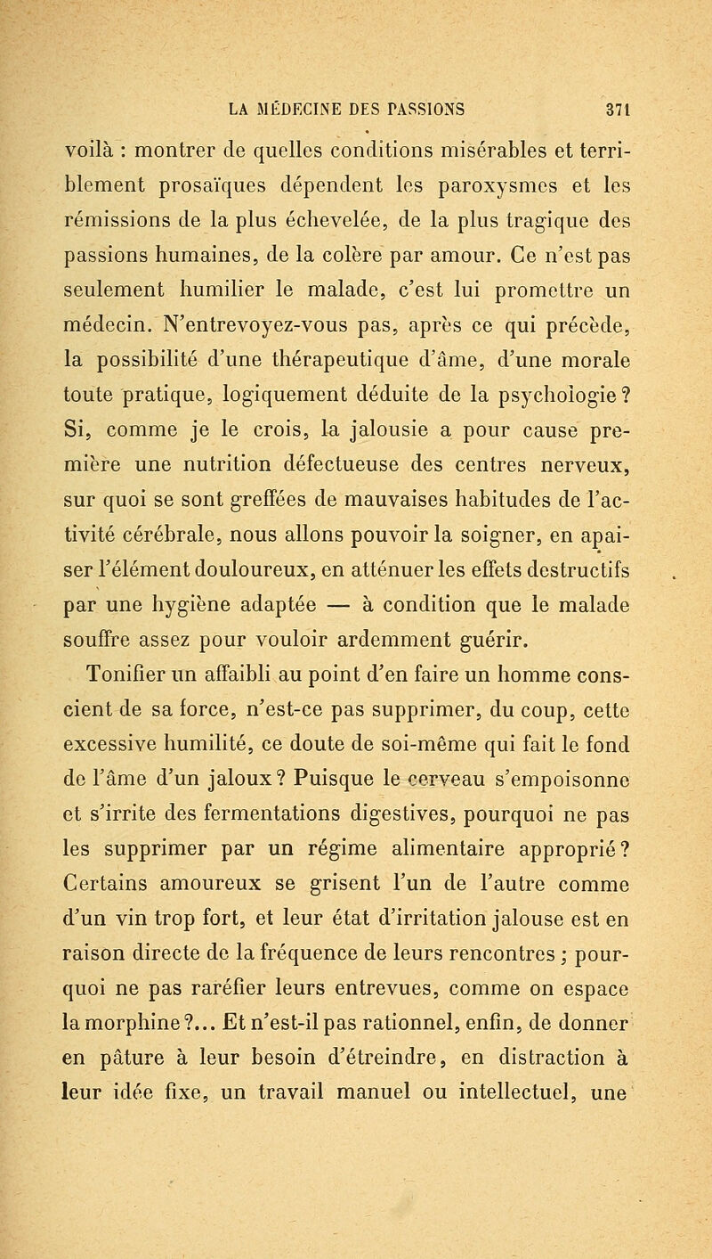 voilà : montrer de quelles conditions misérables et terri- blement prosaïques dépendent les paroxysmes et les rémissions de la plus échevelée, de la plus tragique des passions humaines, de la colère par amour. Ce n'est pas seulement humilier le malade, c'est lui promettre un médecin. N'entrevoyez-vous pas, après ce qui précède, la possibilité d'une thérapeutique d'âme, d'une morale toute pratique, logiquement déduite de la psychologie? Si, comme je le crois, la jalousie a pour cause pre- mière une nutrition défectueuse des centres nerveux, sur quoi se sont greffées de mauvaises habitudes de l'ac- tivité cérébrale, nous allons pouvoir la soigner, en apai- ser l'élément douloureux, en atténuer les effets destructifs par une hygiène adaptée — à condition que le malade souffre assez pour vouloir ardemment guérir. Tonifier un affaibli au point d'en faire un homme cons- cient de sa force, n'est-ce pas supprimer, du coup, cette excessive humilité, ce doute de soi-même qui fait le fond de l'âme d'un jaloux? Puisque le cerveau s'empoisonne et s'irrite des fermentations digestives, pourquoi ne pas les supprimer par un régime alimentaire approprié? Certains amoureux se grisent l'un de l'autre comme d'un vin trop fort, et leur état d'irritation jalouse est en raison directe de la fréquence de leurs rencontres ; pour- quoi ne pas raréfier leurs entrevues, comme on espace la morphine?... Et n'est-il pas rationnel, enfin, de donner en pâture à leur besoin d'étreindre, en distraction à leur idée fixe, un travail manuel ou intellectuel, une