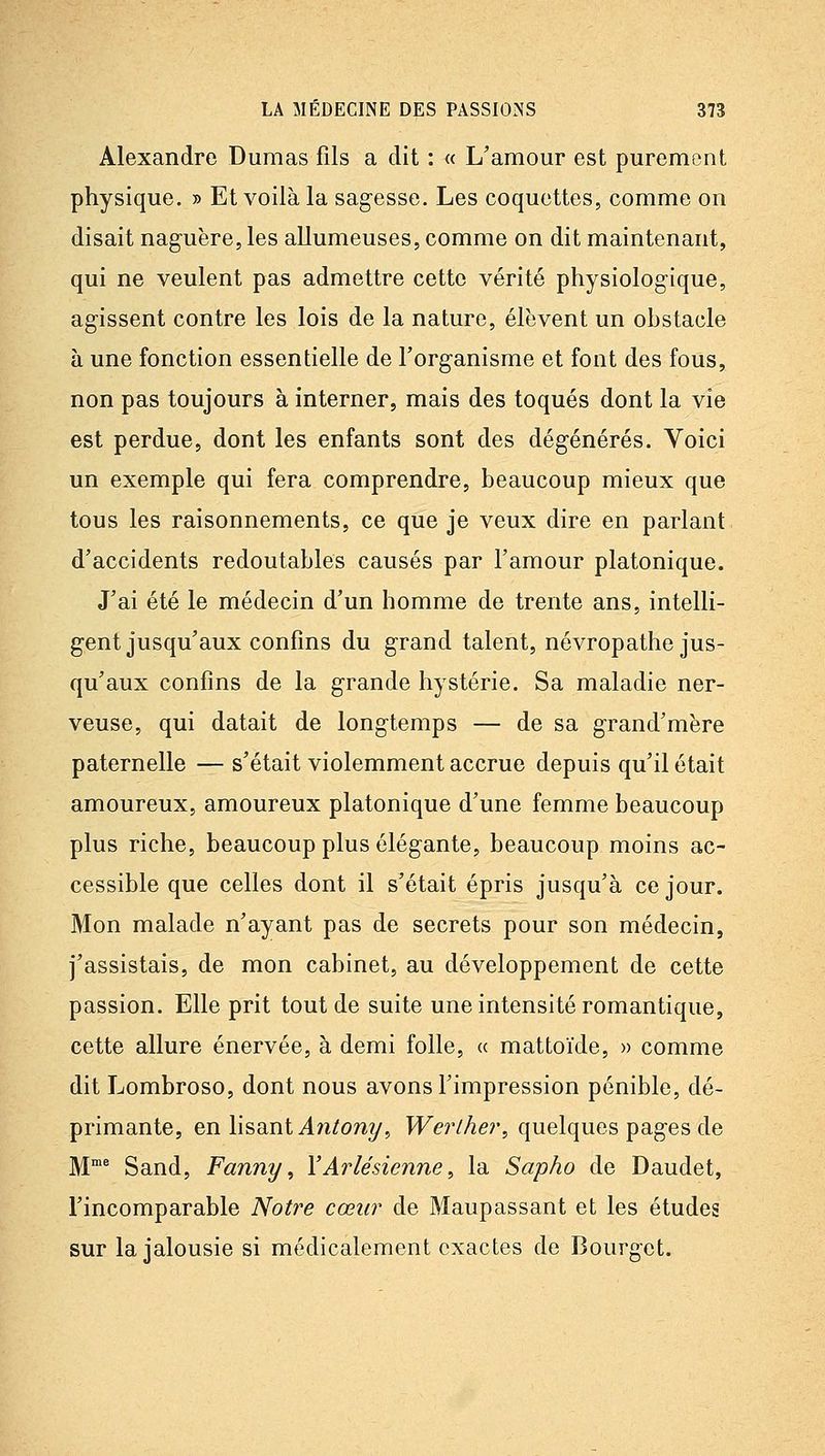 Alexandre Dumas fils a dit : « L'amour est purement physique. » Et voilà la sagesse. Les coquettes, comme on disait naguère, les allumeuses, comme on dit maintenant, qui ne veulent pas admettre cette vérité physiologique, agissent contre les lois de la nature, élèvent un obstacle à une fonction essentielle de l'organisme et font des fous, non pas toujours à interner, mais des toqués dont la vie est perdue, dont les enfants sont des dégénérés. Voici un exemple qui fera comprendre, beaucoup mieux que tous les raisonnements, ce que je veux dire en parlant d'accidents redoutables causés par l'amour platonique. J'ai été le médecin d'un homme de trente ans, intelli- gent jusqu'aux confins du grand talent, névropathe jus- qu'aux confins de la grande hystérie. Sa maladie ner- veuse, qui datait de longtemps — de sa grand'mère paternelle — s'était violemment accrue depuis qu'il était amoureux, amoureux platonique d'une femme beaucoup plus riche, beaucoup plus élégante, beaucoup moins ac- cessible que celles dont il s'était épris jusqu'à ce jour. Mon malade n'ayant pas de secrets pour son médecin, j'assistais, de mon cabinet, au développement de cette passion. Elle prit tout de suite une intensité romantique, cette allure énervée, à demi folle, « mattoïde, » comme dit Lombroso, dont nous avons l'impression pénible, dé- primante, en lisant Aîitony, T^er//zer, quelques pages de M^ Sand, Fanny, Y Ar lé sienne ^ la Sapho de Daudet, l'incomparable Notre cœur de Maupassant et les études sur la jalousie si médicalement exactes de Bourgct.