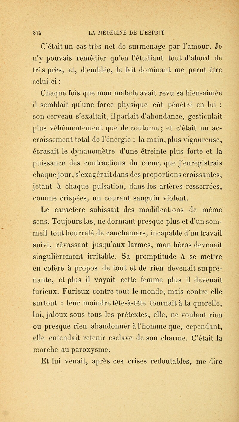C'était un castres net de surmenage par l'amour. Je n'y pouvais remédier qu'en l'étudiant tout d'abord de très près, et, d'emblée, le fait dominant me parut être celui-ci : Chaque fois que mon malade avait revu sa bien-aimée il semblait qu'une force physique eût pénétré en lui : son cerveau s'exaltait, il parlait d'abondance, gesticulait plus véhémentement que de coutume ; et c'était un ac- croissement total de l'énergie : la main, plus vigoureuse, écrasait le dynanomètre d'une étreinte plus forte et la puissance des contractions du cœur, que j'enregistrais chaquejour, s'exagérait dans des proportions croissantes, jetant à chaque pulsation, dans les artères resserrées, comme crispées, un courant sanguin violent. Le caractère subissait des modifications de même sens. Toujours las, ne dormant presque plus et d'un som- meil tout bourrelé de cauchemars, incapable d'un travail suivi, rêvassant jusqu'aux larmes, mon héros devenait singulièrement irritable. Sa promptitude à se mettre en colère à propos de tout et de rien devenait surpre- nante, et plus il voyait cette femme plus il devenait furieux. Furieux contre tout le monde, mais contre elle surtout : leur moindre tête-à-tête tournait à la querelle, lui, jaloux sous tous les prétextes, elle, ne voulant rien ou presque rien abandonner à l'homme que, cependant, elle entendait retenir esclave de son charme. C'était la marche au paroxysme. Et lui venait, après ces crises redoutables, me dire