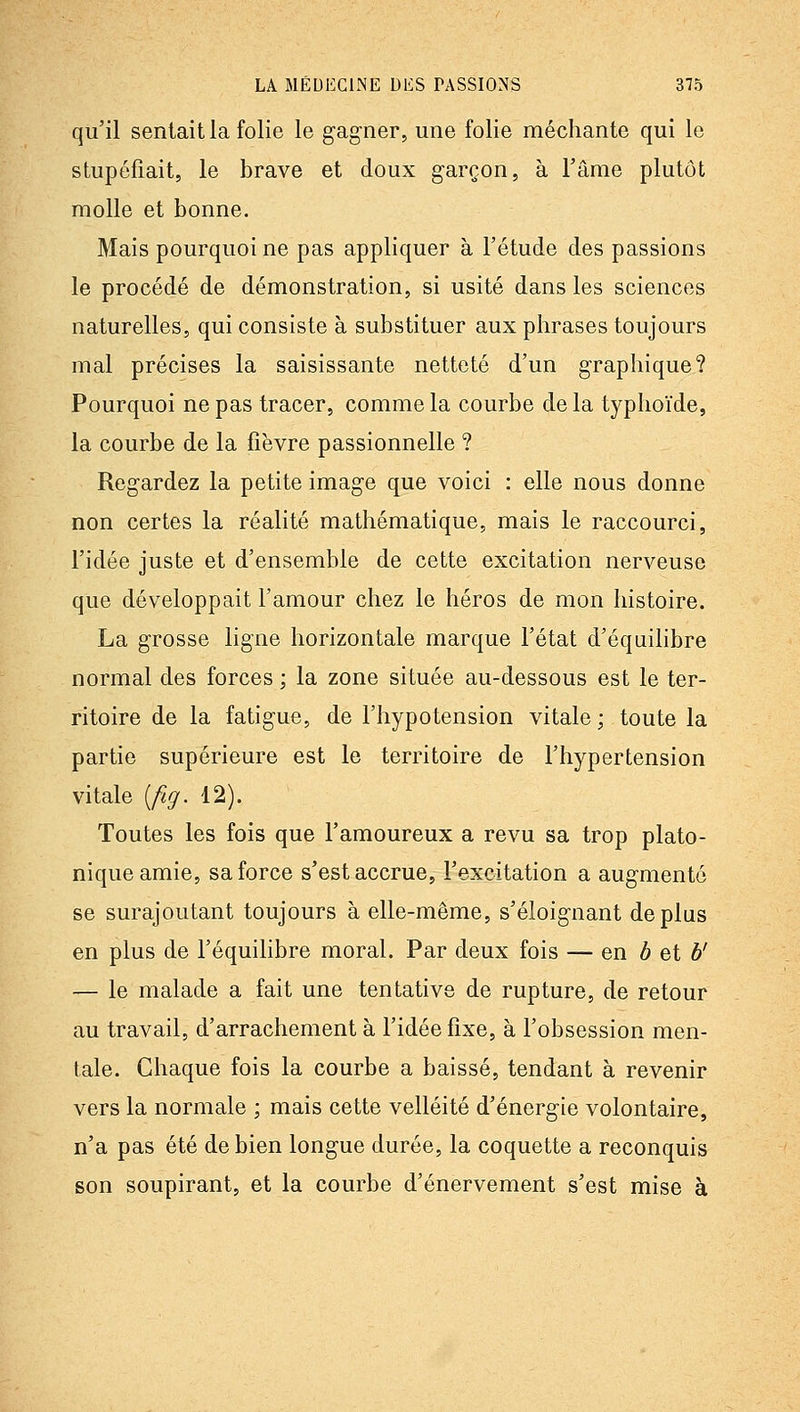 qu'il sentait la folie le gagner, une folie méchante qui le stupéfiait, le brave et doux garçon, à l'âme plutôt molle et bonne. Mais pourquoi ne pas appliquer à l'étude des passions le procédé de démonstration, si usité dans les sciences naturelles, qui consiste à substituer aux phrases toujours mal précises la saisissante netteté d'un graphique? Pourquoi ne pas tracer, comme la courbe de la typhoïde, la courbe de la fièvre passionnelle ? Regardez la petite image que voici : elle nous donne non certes la réalité mathématique, mais le raccourci, l'idée juste et d'ensemble de cette excitation nerveuse que développait l'amour chez le héros de mon histoire. La grosse ligne horizontale marque l'état d'équilibre normal des forces ; la zone située au-dessous est le ter- ritoire de la fatigue, de l'hypotension vitale ; toute la partie supérieure est le territoire de l'hypertension vitale [fig. 12). Toutes les fois que l'amoureux a revu sa trop plato- nique amie, sa force s'est accrue, l'excitation a augmenté se surajoutant toujours à elle-même, s'éloignant déplus en plus de l'équilibre moral. Par deux fois — en ô et b' — le malade a fait une tentative de rupture, de retour au travail, d'arrachement à l'idée fixe, à l'obsession men- tale. Chaque fois la courbe a baissé, tendant à revenir vers la normale ; mais cette velléité d'énergie volontaire, n'a pas été de bien longue durée, la coquette a reconquis son soupirant, et la courbe d'énervement s'est mise à