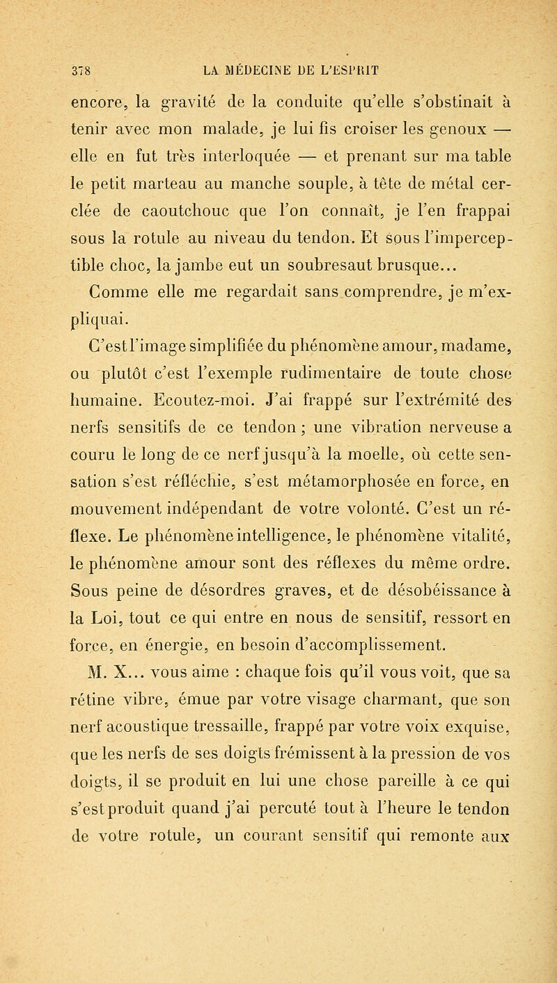 encore, la gravité de la conduite qu'elle s'obstinait à tenir avec mon malade, je lui fis croiser les genoux —• elle en fut très interloquée — et prenant sur ma table le petit marteau au manche souple, à tête de métal cer- clée de caoutchouc que l'on connaît, je l'en frappai sous la rotule au niveau du tendon. Et sous l'impercep- tible choc, la jambe eut un soubresaut brusque... Comme elle me regardait sans comprendre, je m'ex- pliquai. C'est l'image simplifiée du phénomène amour, madame, ou plutôt c'est l'exemple rudimentaire de toute chose humaine. Ecoutez-moi. J'ai frappé sur l'extrémité des nerfs sensitifs de ce tendon ; une vibration nerveuse a couru le long de ce nerf jusqu'à la moelle, oi^i cette sen- sation s'est réfléchie, s'est métamorphosée en force, en mouvement indépendant de votre volonté. C'est un ré- flexe. Le phénomène intelligence, le phénomène vitahté, le phénomène amour sont des réflexes du même ordre. Sous peine de désordres graves, et de désobéissance à la Loi, tout ce qui entre en nous de sensitif, ressort en force, en énergie, en besoin d'accomplissement. M. X... vous aime : chaque fois qu'il vous voit, que sa rétine vibre, émue par votre visage charmant, que son nerf acoustique tressaille, frappé par votre voix exquise, que les nerfs de ses doigts frémissent à la pression de vos doigts, il se produit en lui une chose pareille à ce qui s'est produit quand j'ai percuté tout à l'heure le tendon de votre rotule, un courant sensitif qui remonte aux