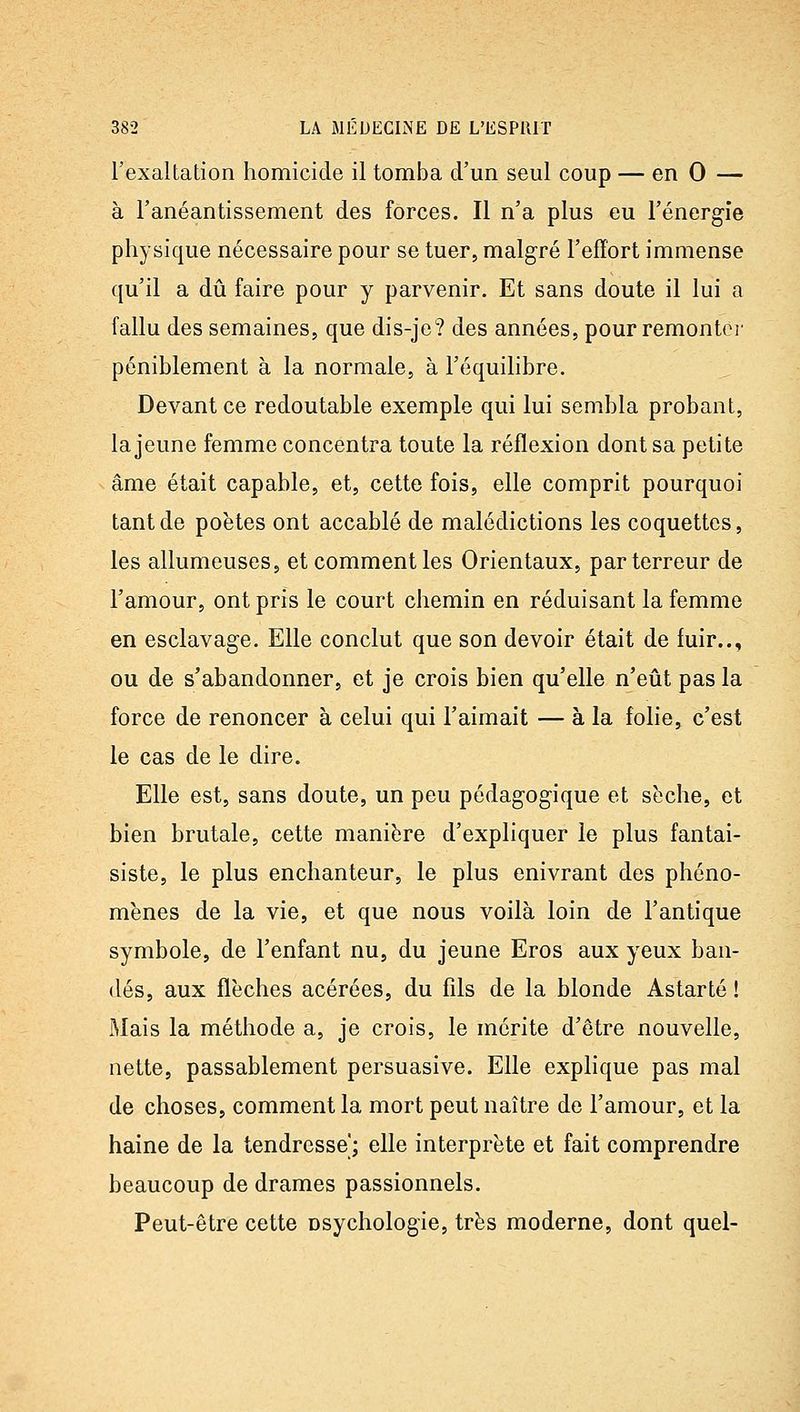l'exaltation homicide il tomba d'un seul coup — en 0 — à l'anéantissement des forces. Il n'a plus eu l'énerg-ie physique nécessaire pour se tuer, malgré l'effort immense qu'il a dû faire pour y parvenir. Et sans doute il lui a fallu des semaines, que dis-je? des années, pourremontci' péniblement à la normale, à l'équilibre. Devant ce redoutable exemple qui lui sembla probant, la jeune femme concentra toute la réflexion dont sa petite âme était capable, et, cette fois, elle comprit pourquoi tant de poètes ont accablé de malédictions les coquettes, les allumeuses, et comment les Orientaux, par terreur de l'amour, ont pris le court chemin en réduisant la femme en esclavage. Elle conclut que son devoir était de fuir.., ou de s'abandonner, et je crois bien qu'elle n'eût pas la force de renoncer à celui qui l'aimait — à la folie, c'est le cas de le dire. Elle est, sans doute, un peu pédag-ogique et sèche, et bien brutale, cette manière d'expliquer le plus fantai- siste, le plus enchanteur, le plus enivrant des phéno- mènes de la vie, et que nous voilà loin de l'antique symbole, de l'enfant nu, du jeune Eros aux yeux ban- dés, aux flèches acérées, du fils de la blonde Astarté ! Mais la méthode a, je crois, le mérite d'être nouvelle, nette, passablement persuasive. Elle explique pas mal de choses, comment la mort peut naître de l'amour, et la haine de la tendresse; elle interprète et fait comprendre beaucoup de drames passionnels. Peut-être cette osychologie, très moderne, dont quel-