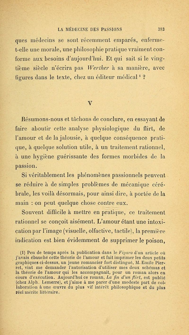 qiios médecins se sont récemment emparés, enferme- t-elle une morale, une philosophie pratique vraiment con- forme aux besoins d'aujourd'hui. Et qui sait si le ving- tième siècle n'écrira pas Werther à sa manière, avec figures dans le texte, chez un éditeur médical * ? Résumons-nous et tâchons de conclure, en essayant de faire aboutir cette analyse physiologique du flirt, de l'amour et de la jalousie, à quelque conséquence prati- que, à quelque solution utile, à un traitement rationnel, à une hygiène guérissante des formes morbides do la passion. Si véritablement les phénomènes passionnels peuvent se réduire à de simples problèmes de mécanique céré- brale, les voilà désormais, pour ainsi dire, à portée de la main : on peut quelque chose contre eux. Souvent difficile à mettre en pratique, ce traitement rationnel se conçoit aisément. L'amour étant une intoxi- cation par l'image (visuelle, olfactive, tactile), la première indication est bien évidemment de supprimer le poison, (1) Peu de temps après la publication dans le Figaro d'un ai'ticle où j'avais ébauché cette théorie de l'amour et fait imprimer les deux petits graphiques ci-dessus, un jeune romancier fort distingué, M. Emile Pier- ret, vint me demander l'autorisation d'utiliser mes deux schémas et la théorie de l'amour qui les accompagnait, pour un roman alors en cours d'exécution. Aujourd'hui ce roman, La fin d'un flirt, est publié (chez Alph. Lemerre), et j'aime à me parer d'une modeste part de col- laboration à une œuvre du plus vif intérêt philosophique et du plus réel mérite littéraire.