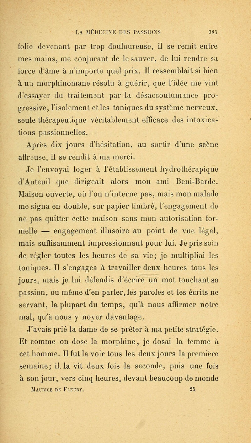 LA SlIiDI'GlNE DES TASSIONS 383 folie devenant par trop douloureuse, il se remit entré mes mains, me conjurant de le sauver, de lui rendre sa force d'âme à n'importe quel prix. Il ressemblait si bien à ua morphinomane résolu à guérir, que l'idée me vint d'essayer du traitement par la désaccoutumance pro- gressive, l'isolement et les toniques du système nerveux, seule thérapeutique véritablement efficace des intoxica- tions passionnelles. Après dix jours d'hésitation, au sortir d'une scène affreuse, il se rendit à ma merci. Je l'envoyai loger à l'établissement hydrothérapique d'Auteuil que dirigeait alors mon ami Beni-Barde. Maison ouverte, oii l'on n'interne pas, mais mon malade me signa en double, sur papier timbré, l'engagement do ne pas quitter cette maison sans mon autorisation for- melle — engagement illusoire au point de vue légal, mais suffisamment impressionnant pour lui. Je pris soin de régler toutes les heures de sa vie; je multipliai les toniques. Il s'engagea à travailler deux heures tous les jours, mais je lui défendis d'écrire un mot touchant sa passion, ou même d'en parler, les paroles et les écrits ne servant, la plupart du temps, qu'à nous affirmer notre mal, qu'à nous y noyer davantage. J'avais prié la dame de se prêter à ma petite stratégie. Et comme on dose la morphine, je dosai la femme à cet homme. Il fut la voir tous les deux jours la première semaine; iL la vit deux fois la seconde, puis une fois à son jour, vers cinq heures, devant beaucoup de monde Maurice de Fleurv. 25