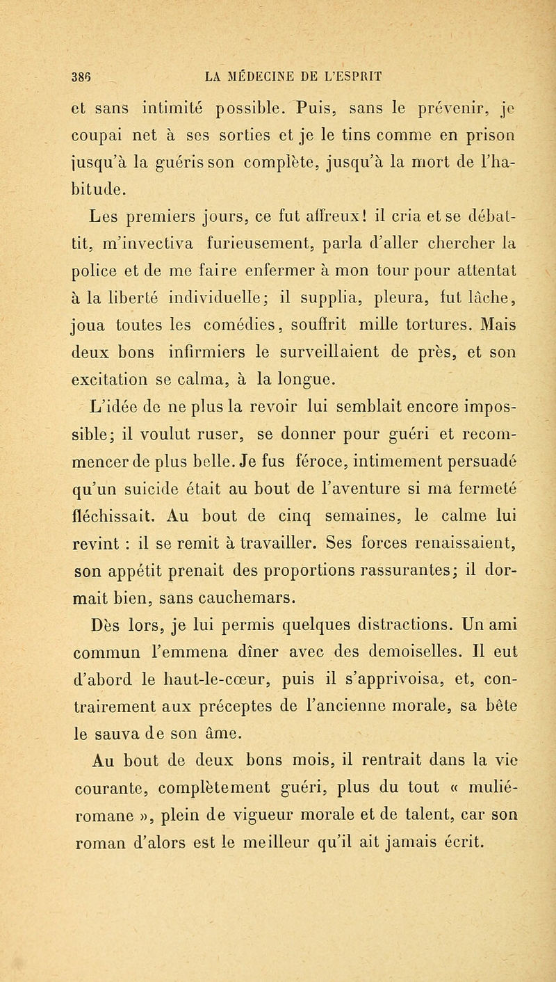et sans intimité possible. Puis, sans le prévenir, je coupai net à ses sorties et je le tins comme en prison jusqu'à la guéris son complète, jusqu'à la mort de l'ha- bitude. Les premiers jours, ce fut affreux! il cria et se débat- tit, m'invectiva furieusement, parla d'aller chercher la police et de me faire enfermer à mon tour pour attentat à la liberté individuelle; il supplia, pleura, fut lâche, joua toutes les comédies, souffrit mille tortures. Mais deux bons infirmiers le surveillaient de près, et son excitation se calma, à la longue. L'idée de ne plus la revoir lui semblait encore impos- sible; il voulut ruser, se donner pour guéri et recom- mencer de plus belle. Je fus féroce, intimement persuadé qu'un suicide était au bout de l'aventure si ma fermeté fléchissait. Au bout de cinq semaines, le calme lui revint : il se remit à travailler. Ses forces renaissaient, son appétit prenait des proportions rassurantes; il dor- mait bien, sans cauchemars. Dès lors, je lui permis quelques distractions. Un ami commun l'emmena dîner avec des demoiselles. Il eut d'abord le haut-le-cœur, puis il s'apprivoisa, et, con- trairement aux préceptes de l'ancienne morale, sa bête le sauva de son âme. Au bout de deux bons mois, il rentrait dans la vie courante, complètement guéri, plus du tout « mulié- romane », plein de vigueur morale et de talent, car son roman d'alors est le meilleur qu'il ait jamais écrit.