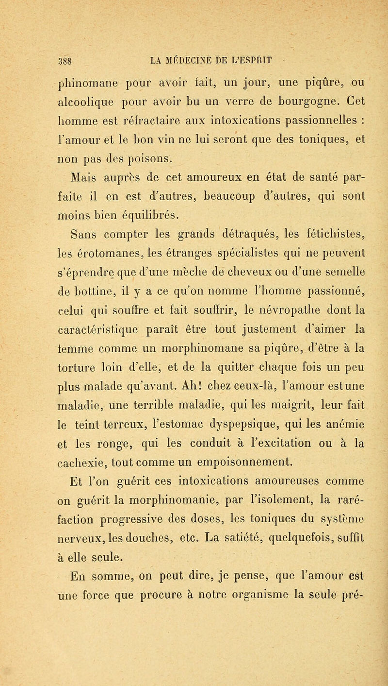 pliinomane pour avoir iait, un jour, une piqûre, ou alcoolique pour avoir bu un verre de bourgogne. Cet homme est réfractaire aux intoxications passionnelles : l'amour et le bon vin ne lui seront que des toniques, et non pas des poisons. Mais auprès de cet amoureux en état de santé par- faite il en est d'autres, beaucoup d'autres, qui sont moins bien équilibrés. Sans compter les grands détraqués, les fétichistes, les érotomanes, les étranges spéciahstes qui ne peuvent s'éprendre que d'une mèche de cheveux ou d'une semelle de bottine, il y a ce qu'on nomme l'homme passionné, celui qui souffre et fait souffrir, le névropathe dont la caractéristique paraît être tout justement d'aimer la iemme comme un morphinomane sa piqûre, d'être à la torture loin d'elle, et de la quitter chaque fois un peu plus malade qu'avant. Ah! chez ceux-là, l'amour est une maladie, une terrible maladie, qui les maigrit, leur fait le teint terreux, l'estomac dyspepsique, qui les anémie et les ronge, qui les conduit à l'excitation ou à la cachexie, tout comme un empoisonnement. Et l'on guérit ces intoxications amoureuses comme on guérit la morphinomanie, par l'isolement, la raré- faction progressive des doses, les toniques du système nerveux, les douches, etc. La satiété, quelquefois, suffit à elle seule. En somme, on peut dire, je pense, que l'amour est une force que procure à notre organisme la seule pré-