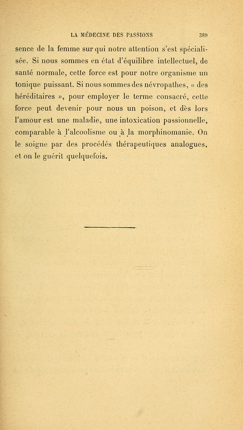sence de la femme sur qui notre attention s'est spéciali- sée. Si nous sommes en état d'équilibre intellectuel-, de santé normale, cette force est pour notre organisme un tonique puissant. Si nous sommes des névropathes, « des héréditaires », pour employer le terme consaci'é, cette force peut devenir pour nous un poison, et dès lors l'amour est une maladie, une intoxication passionnelle, comparable à l'alcoolisme ou à la morphinomanie. On le soigne par des procédés thérapeutiques analogues, et on le guérit quelquefois.