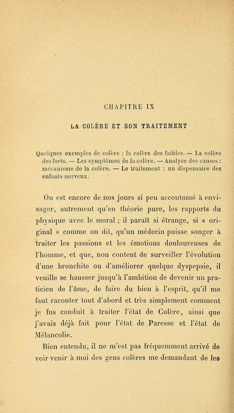 CHAPITRE IX LA COLÈRE ET SON TRAITEMENT Quelques exemples de colère : la colère des faibles. — La colère des forts. — Les symptômes de la colère. —Analyse des causes : mécanisme de la colère. — Le traitement : un dispensaire des enfants nerveux. On est encore de nos jours si peu accoutumé à envi- sager, autrement qu'en théorie pure, les rapports du physique avec le moral ; il paraît si étrange, si « ori- ginal » comme on dit, qu'un médecin puisse songer à traiter les passions et les émotions douloureuses de l'homme, et que, non content de surveiller l'évolution d'une bronchite ou d'améliorer quelque dyspepsie, il veuille se hausser jusqu'à l'ambition de devenir un pra- ticien de l'âme, de faire du bien à l'esprit, qu'il me faut raconter tout d'abord et très simplement comment je fus conduit à traiter l'état de Colère, ainsi que j'avais déjà fait pour l'état de Paresse et l'état de Mélancolie. Bien entendu, il ne m'est pas fréquemment arrivé de voir venir à moi des gens colères me demandant de les