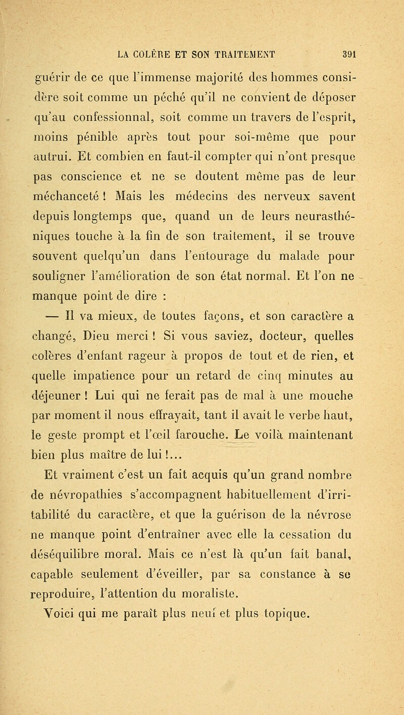 guérir de ce que l'immense majorité des hommes consi- dère soit comme un péché qu'il ne convient de déposer qu'au confessionnal, soit comme un travers de l'esprit, moins pénible après tout pour soi-même que pour autrui. Et combien en faut-il compter qui n'ont presque pas conscience et ne se doutent même pas de leur méchanceté ! Mais les médecins des nerveux savent depuis longtemps que, quand un de leurs neurasthé- niques touche à la fin de son traitement, il se trouve souvent quelqu'un dans l'entourage du malade pour souligner l'amélioration de son état normal. Et l'on ne ~ manque point de dire : — Il va mieux, de toutes façons, et son caractère a changé, Dieu merci ! Si vous saviez, docteur, quelles colères d'enfant rageur à propos de tout et de rien, et quelle impatience pour un retard de cinq minutes au déjeuner ! Lui qui ne ferait pas de mal à une mouche par moment il nous effrayait, tant il avait le verbe haut, le geste prompt et l'œil farouche. Le voilà maintenant bien plus maître de lui !... Et vraiment c'est un fait acquis qu'un grand nombre de névropathies s'accompagnent habituellement d'irri- tabilité du caractère, et que la guérison de la névrose ne manque point d'entraîner avec elle la cessation du déséquilibre moral. Mais ce n'est là qu'un fait banal, capable seulement d'éveiller, par sa constance à se reproduire, l'attention du moraliste. Voici qui me paraît plus neuf et plus topique.