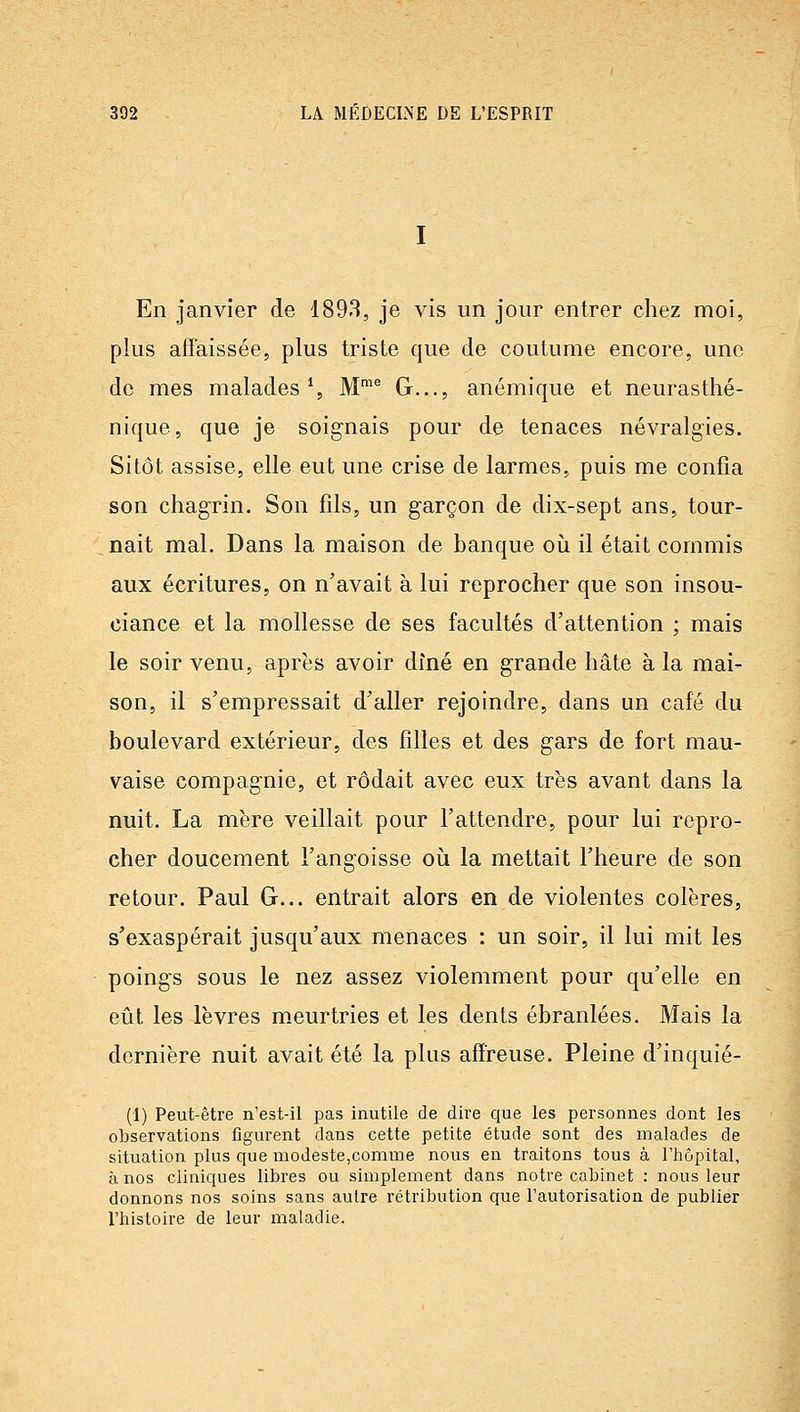 En janvier de 1893, je vis un jour entrer chez moi, plus affaissée, plus triste que de coutume encore, une de mes malades % M™^ G.,., anémique et neurasthé- nique, que je soignais pour de tenaces névralgies. Sitôt assise, elle eut une crise de larmes, puis me confia son chagrin. Son fils, un garçon de dix-sept ans, tour- nait mal. Dans la maison de banque où il était commis aux écritures, on n'avait à lui reprocher que son insou- ciance et la mollesse de ses facultés d'attention ; mais le soir venu, après avoir dîné en grande hâte à la mai- son, il s'empressait d'aller rejoindre, dans un café du boulevard extérieur, des filles et des gars de fort mau- vaise compagnie, et rôdait avec eux très avant dans la nuit. La mère veillait pour l'attendre, pour lui repro- cher doucement l'angoisse oii la mettait l'heure de son retour. Paul G... entrait alors en de violentes colères, s'exaspérait jusqu'aux menaces : un soir, il lui mit les poings sous le nez assez violemment pour qu'elle en eût les lèvres meurtries et les dents ébranlées. Mais la dernière nuit avait été la plus affreuse. Pleine d'inquié- (1) Peut-être n'est-il pas inutile de dire que les personnes dont les observations figurent dans cette petite étude sont des malades de situation plus que modeste,comme nous en traitons tous à l'hôpital, à nos cliniques libres ou simplement dans notre cabinet : nous leur donnons nos soins sans autre rétribution que l'autorisation de publier l'histoire de leur maladie.