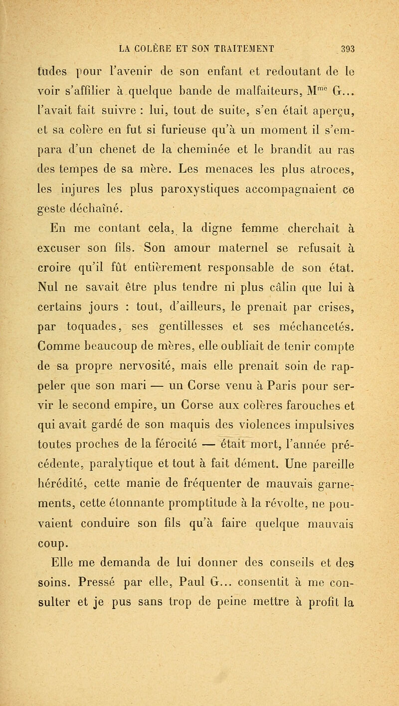 tildes pour l'avenir de son enfant et redoutant de le voir s'affilier à quelque bande de malfaiteurs, M'° G... l'avait fait suivre : lui, tout de suite, s'en était aperçu, et sa colère en fut si furieuse qu'à un moment il s'em- para d'un chenet de la cheminée et le brandit au ras des tempes de sa mère. Les menaces les plus atroces, les injures les plus paroxystiques accompagnaient ce geste déchaîné. En me contant cela, la digne femme cherchait à excuser son fils. Son amour maternel se refusait à croire qu'il fût entièrement responsable de son état. Nul ne savait être plus tendre ni plus câlin que lui à certains jours : tout, d'ailleurs, le prenait par crises, par toquades, ses gentillesses et ses méchancetés. Comme beaucoup de mères, elle oubhait de tenir compte de sa propre nervosité, mais elle prenait soin de rap- peler que son mari — un Corse venu à Paris pour ser- vir le second empire, un Corse aux colères farouches et qui avait gardé de son maquis des violences impulsives toutes proches de la férocité — était mort, l'année pré- cédente, paralytique et tout à fait dément. Une pareille hérédité, cette manie de fréquenter de mauvais garne- ments, cette étonnante promptitude à la révolte, ne pou- vaient conduire son fils qu'à faire quelque mauvais coup. Elle me demanda de lui donner des conseils et des soins. Pressé par elle, Paul G... consentit à me con- sulter et je pus sans trop de peine mettre à profit la