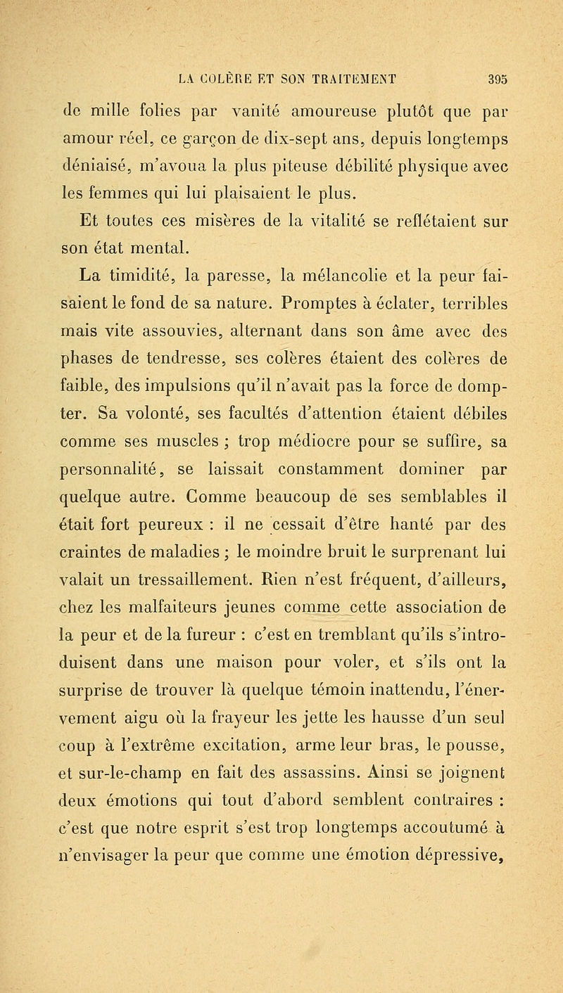 (le mille folies par vanité amoureuse plutôt que par amour réel, ce garçon de dix-sept ans, depuis longtemps déniaisé, m'avoua la plus piteuse débilité physique avec les femmes qui lui plaisaient le plus. Et toutes ces misères de la vitalité se reflétaient sur son état mental. La timidité, la paresse, la mélancolie et la peur fai- saient le fond de sa nature. Promptes à éclater, terribles mais vite assouvies, alternant dans son âme avec des phases de tendresse, ses colères étaient des colères de faible, des impulsions qu'il n'avait pas la force de domp- ter. Sa volonté, ses facultés d'attention étaient débiles comme ses muscles ; trop médiocre pour se suffire, sa personnalité, se laissait constamment dominer par quelque autre. Comme beaucoup de ses semblables il était fort peureux : il ne cessait d'être hanté par des craintes de maladies ; le moindre bruit le surprenant lui valait un tressaillement. Rien n'est fréquent, d'ailleurs, chez les malfaiteurs jeunes comme cette association de la peur et de la fureur : c'est en tremblant qu'ils s'intro- duisent dans une maison pour voler, et s'ils ont la surprise de trouver là quelque témoin inattendu, Féner- vement aigu oii la frayeur les jette les hausse d'un seul coup à l'extrême excitation, arme leur bras, le pousse, et sur-le-champ en fait des assassins. Ainsi se joignent deux émotions qui tout d'abord semblent contraires : c'est que notre esprit s'est trop longtemps accoutumé à n'envisager la peur que comme une émotion dépressive.
