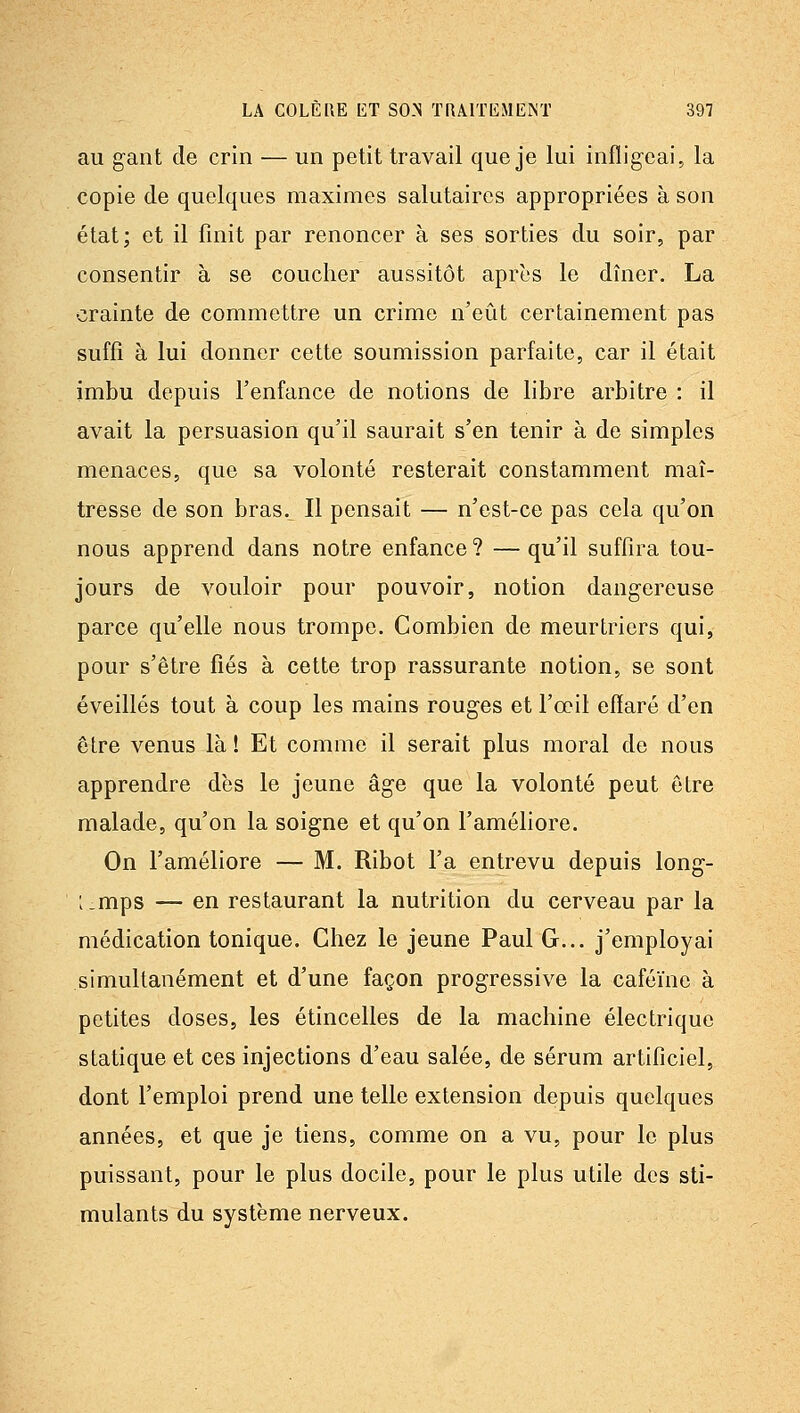 au gant de crin — un petit travail que je lui infligeai, la copie (le quelques maximes salutaires appropriées à son état; et il finit par renoncer à ses sorties du soir, par consentir à se coucher aussitôt après le dîner. La crainte de commettre un crime n'eût certainement pas suffi à lui donner cette soumission parfaite, car il était imbu depuis Fenfance de notions de libre arbitre : il avait la persuasion qu'il saurait s'en tenir à de simples menaces, que sa volonté resterait constamment maî- tresse de son bras. Il pensait — n'est-ce pas cela qu'on nous apprend dans notre enfance? —qu'il suffira tou- jours de vouloir pour pouvoir, notion dangereuse parce qu'elle nous trompe. Combien de meurtriers qui, pour s'être fiés à cette trop rassurante notion, se sont éveillés tout à coup les mains rouges et l'œil effaré d'en être venus là ! Et comme il serait plus moral de nous apprendre dès le jeune âge que la volonté peut être malade, qu'on la soigne et qu'on l'améliore. On l'améliore — M. Ribot l'a entrevu depuis long- :_mps — en restaurant la nutrition du cerveau par la médication tonique. Chez le jeune Paul G... j'employai simultanément et d'une façon progressive la caféine à petites doses, les étincelles de la machine électrique statique et ces injections d'eau salée, de sérum artificiel, dont l'emploi prend une telle extension depuis quelques années, et que je tiens, comme on a vu, pour le plus puissant, pour le plus docile, pour le plus utile des sti- mulants du système nerveux.