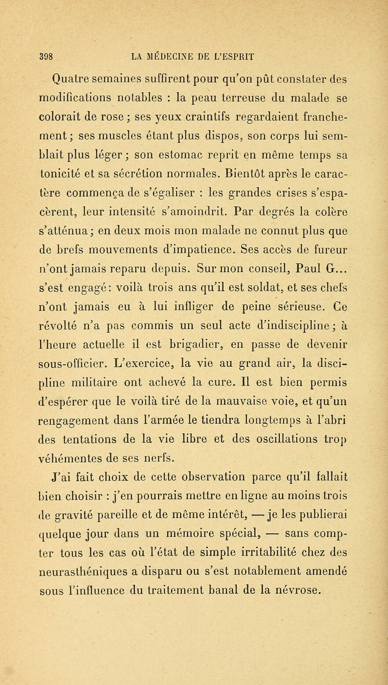 Quatre semaines suffirent pour qu'on pût constater des modifications notables : la peau terreuse du malade se colorait de rose ; ses yeux craintifs regardaient franche- ment; ses muscles étant plus dispos, son corps lui sem- blait plus léger ; son estomac reprit en même temps sa tonicité et sa sécrétion normales. Bientôt après le carac- tère commença de s'égaliser : les grandes crises s'espa- cèrent, leur intensité s'amoindrit. Par degrés la colère s'atténua; en deux mois mon malade ne connut plus que de brefs mouvements d'impatience. Ses accès de fureur n'ont jamais reparu depuis. Sur mon conseil, Paul G... s'est engagé: voilà trois ans qu'il est soldat, et ses chefs n'ont jamais eu à lui infliger de peine sérieuse. Ce révolté n'a pas commis un seul acte d'indiscipline ; à l'heure actuelle il est brigadier, en passe de devenir sous-officier. L'exercice, la vie au grand air, la disci- pline militaire ont achevé la cure. Il est bien permis d'espérer que le voilà tiré de la mauvaise voie, et qu'un rengagement dans l'armée le tiendra longtemps à l'abri des tentations de la vie libre et des oscillations trop véhémentes de ses nerfs. J'ai fait choix de cette observation parce qu'il fallait bien choisir : j'en pourrais mettre en ligne au moins trois de gravité pareille et de môme intérêt, — je les publierai quelque jour dans un mémoire spécial, — sans comp- ter tous les cas oii l'état de simple irritabilité chez des neurasthéniques a disparu ou s'est notablement amendé sous l'influence du traitement banal de la névrose.
