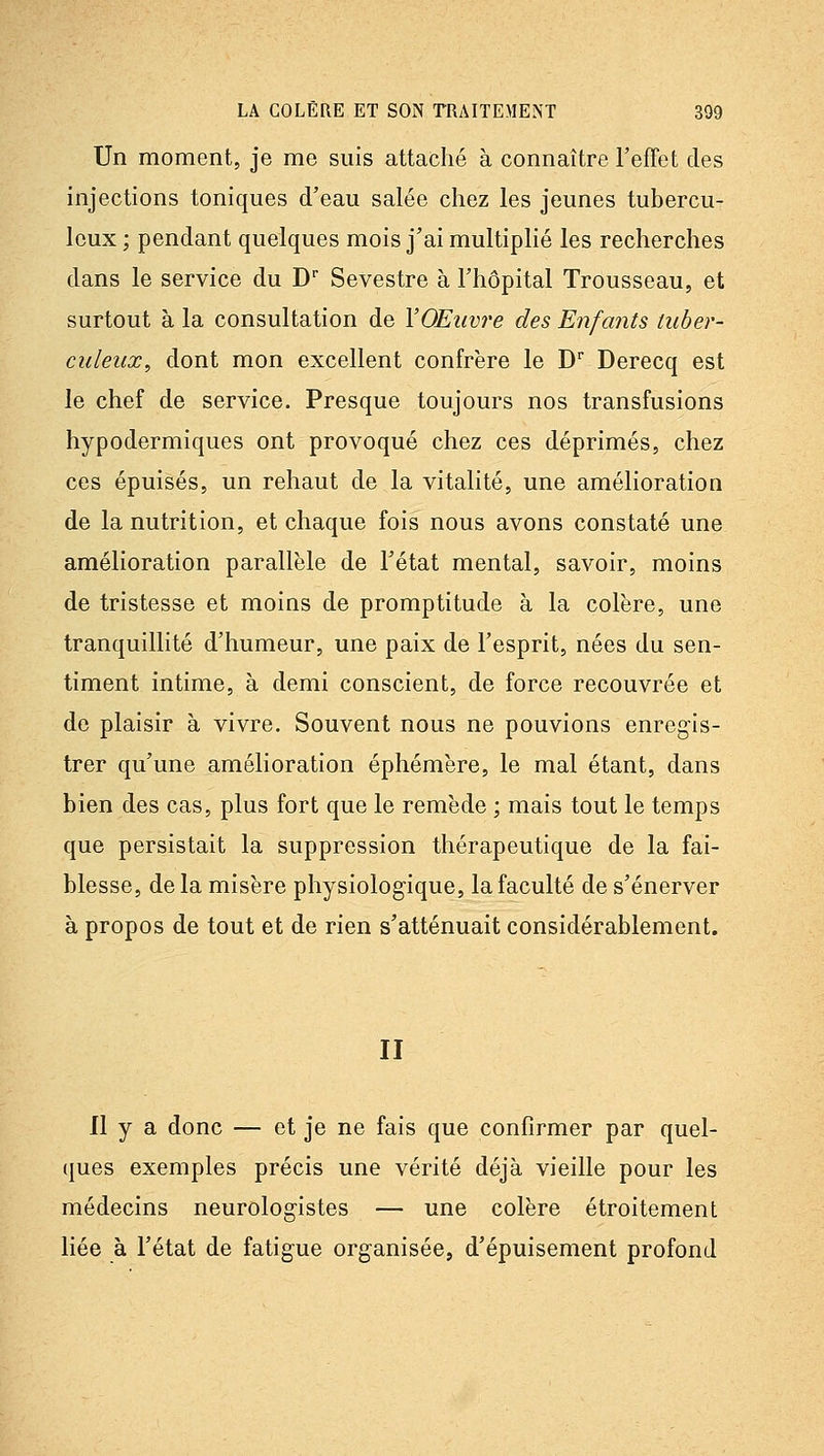 Un moment, je me suis attaché à connaître FefFet des injections toniques d'eau salée chez les jeunes tubercu- leux ; pendant quelques mois j'ai multiplié les recherches dans le service du D Sevestre à l'hôpital Trousseau, et surtout à la consultation de VOEiwre des Enfants tuber- culeux, dont mon excellent confrère le D Derecq est le chef de service. Presque toujours nos transfusions hypodermiques ont provoqué chez ces déprimés, chez ces épuisés, un rehaut de la vitalité, une amélioration de la nutrition, et chaque fois nous avons constaté une amélioration parallèle de l'état mental, savoir, moins de tristesse et moins de promptitude à la colère, une tranquillité d'humeur, une paix de l'esprit, nées du sen- timent intime, à demi conscient, de force recouvrée et de plaisir à vivre. Souvent nous ne pouvions enregis- trer qu'une amélioration éphémère, le mal étant, dans bien des cas, plus fort que le remède ; mais tout le temps que persistait la suppression thérapeutique de la fai- blesse, de la misère physiologique, la faculté de s'énerver à propos de tout et de rien s'atténuait considérablement. II Il y a donc — et je ne fais que confirmer par quel- ques exemples précis une vérité déjà vieille pour les médecins neurologistes — une colère étroitement liée à l'état de fatigue organisée, d'épuisement profond