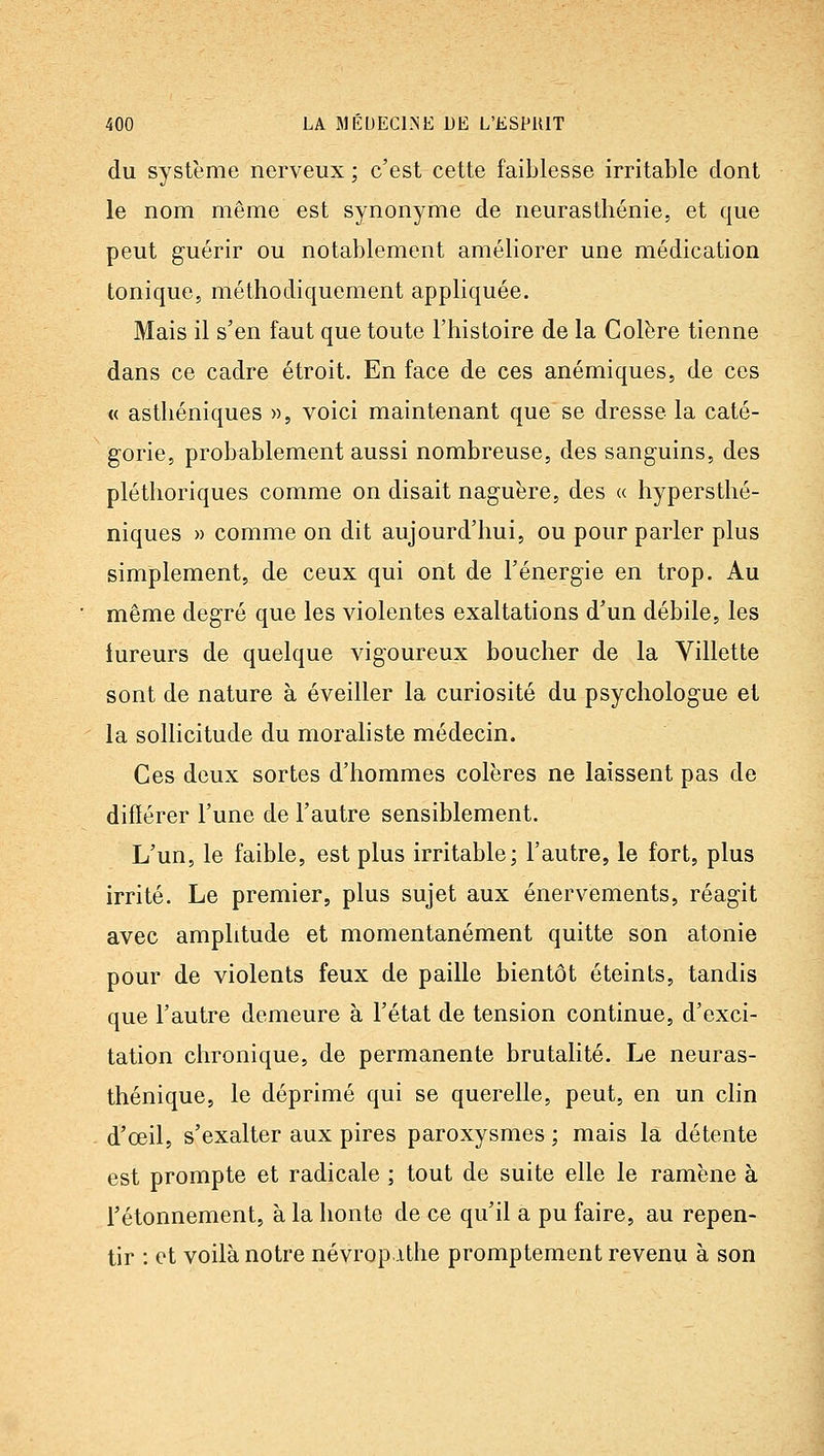 du système nerveux ; c'est cette faiblesse irritable dont le nom même est synonyme de neurasthénie, et que peut guérir ou notablement améliorer une médication tonique, méthodiquement appliquée. Mais il s'en faut que toute l'histoire de la Colère tienne dans ce cadre étroit. En face de ces anémiques, de ces « asthéniques », voici maintenant que se dresse la caté- gorie, probablement aussi nombreuse, des sanguins, des pléthoriques comme on disait naguère, des « hypersthé- niques » comme on dit aujourd'hui, ou pour parler plus simplement, de ceux qui ont de l'énergie en trop. Au même degré que les violentes exaltations d'un débile, les fureurs de quelque vigoureux boucher de la Villette sont de nature à éveiller la curiosité du psychologue et la sollicitude du moraliste médecin. Ces deux sortes d'hommes colères ne laissent pas de difïérer l'une de l'autre sensiblement. L'un, le faible, est plus irritable; l'autre, le fort, plus irrité. Le premier, plus sujet aux énervements, réagit avec amplitude et momentanément quitte son atonie pour de violents feux de paille bientôt éteints, tandis que l'autre demeure a l'état de tension continue, d'exci- tation chronique, de permanente brutalité. Le neuras- thénique, le déprimé qui se querelle, peut, en un clin d'œil, s'exalter aux pires paroxysmes ; mais la détente est prompte et radicale ; tout de suite elle le ramène à l'étonnement, à la honte de ce qu'il a pu faire, au repen- tir : et voilà notre névrop.ithe promptement revenu à son