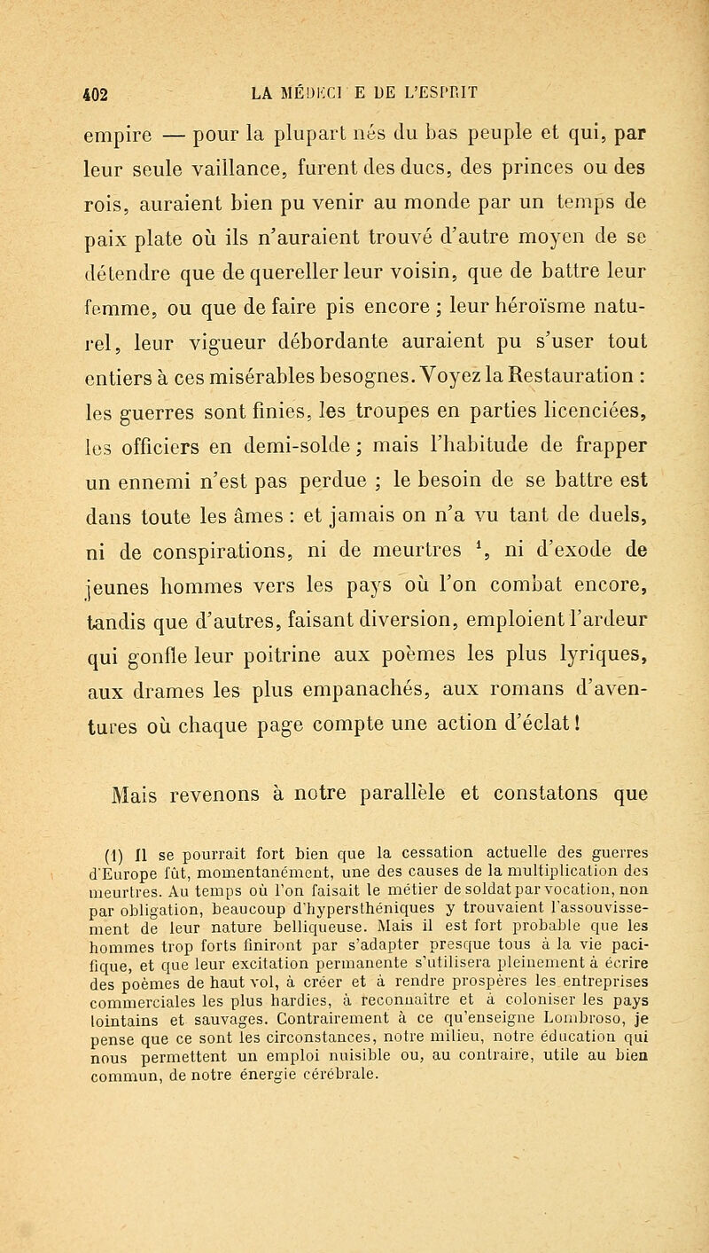 empire — pour la plupart nés du bas peuple et qui, par leur seule vaillance, furent des ducs, des princes ou des rois, auraient bien pu venir au monde par un temps de paix plate oii ils n'auraient trouvé d'autre moyen de se détendre que de quereller leur voisin, que de battre leur femme, ou que de faire pis encore ; leur héroïsme natu- rel, leur vigueur débordante auraient pu s'user tout entiers à ces misérables besognes. Voyez la Restauration : les guerres sont finies, les troupes en parties licenciées, les officiers en demi-solde; mais l'habitude de frapper un ennemi n'est pas perdue ; le besoin de se battre est dans toute les âmes : et jamais on n'a vu tant de duels, ni de conspirations, ni de meurtres % ni d'exode de jeunes hommes vers les pays où l'on combat encore, tandis que d'autres, faisant diversion, emploient l'ardeur qui gonfle leur poitrine aux poèmes les plus lyriques, aux drames les plus empanachés, aux romans d'aven- tures où chaque page compte une action d'éclat ! Mais revenons à notre parallèle et constatons que (1) Il se pourrait fort bien que la cessation actuelle des guerres d'Europe fût, momentanément, une des causes de la multiplication des meurtres. Au temps où l'on faisait le métier de soldat par vocation, non par obligation, beaucoup d'hyperslhéniques y trouvaient l'assouvisse- ment de leur nature belliqueuse. Mais il est fort probable que les hommes trop forts finiront par s'adapter presque tous à la vie paci- fique, et que leur excitation permanente s'utilisera pleinement à écrire des poèmes de haut vol, à créer et à rendre prospères les entreprises commerciales les plus hardies, à reconnaître et à coloniser les pays lointains et sauvages. Contrairement à ce qu'enseigne Lombroso, je pense que ce sont les circonstances, notre milieu, notre éducation qui nous permettent un emploi nuisible ou, au contraire, utile au bieo commun, de notre énergie cérébrale.