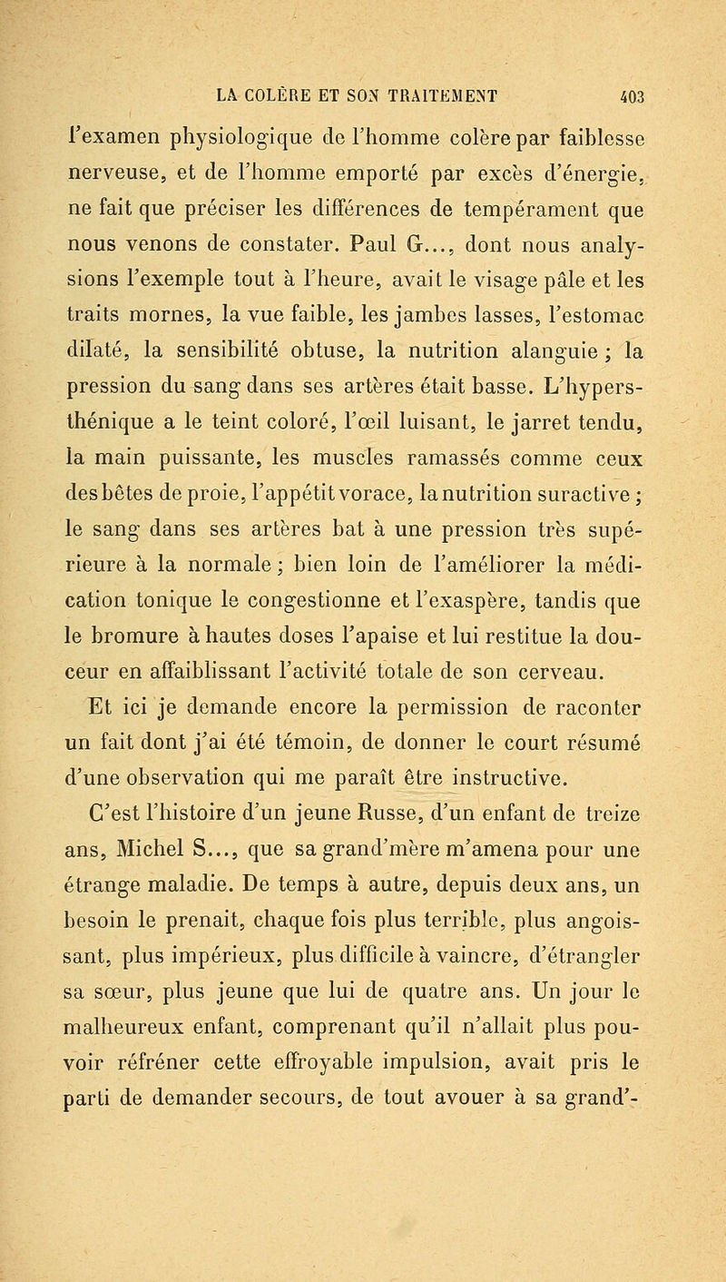 l'examen physiolog-ique de Thomme colère par faiblesse nerveuse, et de l'homme emporté par excès d'énergie, ne fait que préciser les différences de tempérament que nous venons de constater. Paul G..., dont nous analy- sions l'exemple tout à l'heure, avait le visage pâle et les traits mornes, la vue faible, les jambes lasses, l'estomac dilaté, la sensibilité obtuse, la nutrition alanguie ; la pression du sang dans ses artères était basse. L'hypers- thénique a le teint coloré, l'œil luisant, le jarret tendu, la main puissante, les muscles ramassés comme ceux des bêtes de proie, l'appétit vorace, la nutrition suractive ; le sang dans ses artères bat à une pression très supé- rieure à la normale ; bien loin de l'améliorer la médi- cation tonique le congestionne et l'exaspère, tandis que le bromure à hautes doses l'apaise et lui restitue la dou- ceur en affaiblissant l'activité totale de son cerveau. Et ici je demande encore la permission de raconter un fait dont j'ai été témoin, de donner le court résumé d'une observation qui me paraît être instructive. C'est l'histoire d'un jeune Russe, d'un enfant de treize ans, Michel S..., que sa grand'mère m'amena pour une étrange maladie. De temps à autre, depuis deux ans, un besoin le prenait, chaque fois plus terrible, plus angois- sant, plus impérieux, plus difficile à vaincre, d'étrangler sa sœur, plus jeune que lui de quatre ans. Un jour le malheureux enfant, comprenant qu'il n'allait plus pou- voir réfréner cette effroyable impulsion, avait pris le parti de demander secours, de tout avouer à sa grand'-