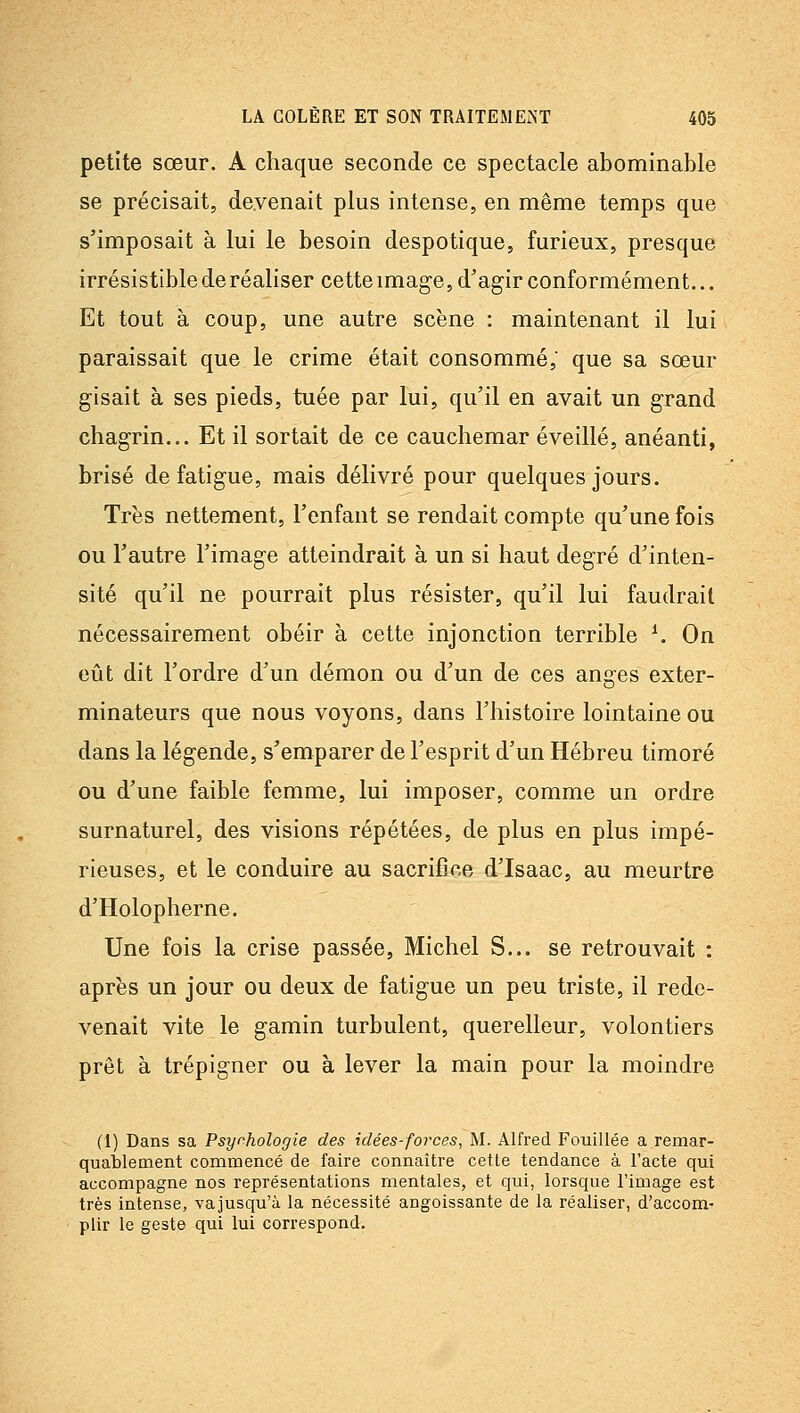 petite sœur. A chaque seconde ce spectacle abominable se précisait, devenait plus intense, en même temps que s'imposait à lui le besoin despotique, furieux, presque irrésistible de réaliser cette image, d'agir conformément... Et tout à coup, une autre scène : maintenant il lui paraissait que le crime était consommé,' que sa sœur gisait à ses pieds, tuée par lui, qu'il en avait un grand chagrin... Et il sortait de ce cauchemar éveillé, anéanti, brisé de fatigue, mais délivré pour quelques jours. Très nettement, l'enfant se rendait compte qu'une fois ou l'autre l'image atteindrait à un si haut degré d'inten- sité qu'il ne pourrait plus résister, qu'il lui faudrait nécessairement obéir à cette injonction terrible K On eût dit l'ordre d'un démon ou d'un de ces anges exter- minateurs que nous voyons, dans l'histoire lointaine ou dans la légende, s'emparer de l'esprit d'un Hébreu timoré ou d'une faible femme, lui imposer, comme un ordre surnaturel, des visions répétées, de plus en plus impé- rieuses, et le conduire au sacrifice d'Isaac, au meurtre d'Holopherne. Une fois la crise passée, Michel S... se retrouvait : après un jour ou deux de fatigue un peu triste, il rede- venait vite le gamin turbulent, querelleur, volontiers prêt à trépigner ou à lever la main pour la moindre (1) Dans sa Psychologie des idées-forces, M. Alfred Fouillée a remar- quablement commencé de faire connaître cette tendance à l'acte qui accompagne nos représentations mentales, et qui, lorsque l'image est très intense, vajusqu'à la nécessité angoissante de la réaliser, d'accom- plir le geste qui lui correspond.