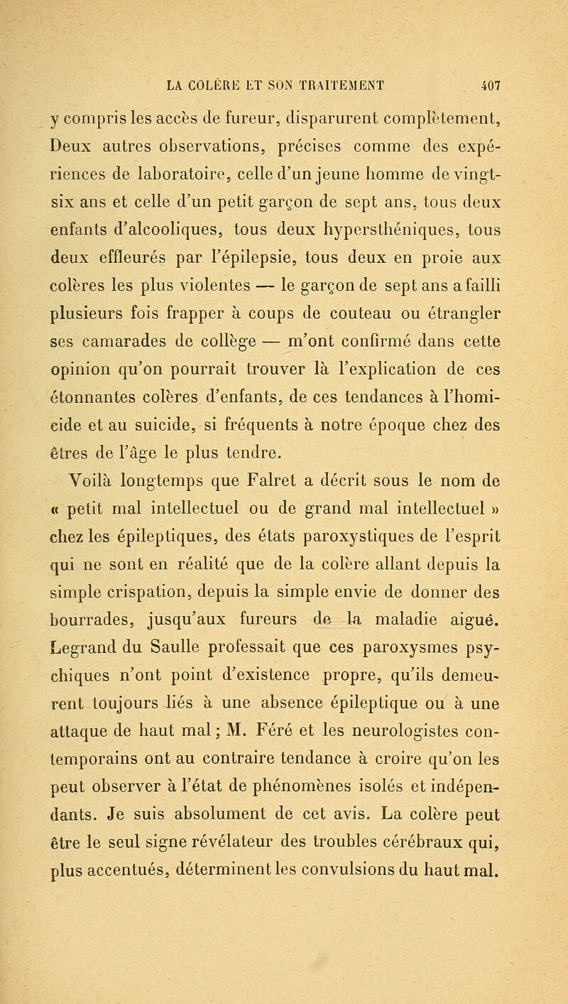 y compris les accès de fureur, disparurent complètement, Deux autres observations, précises comme des expé- riences de laboratoire, celle d'un jeune homme de vingt- six ans et celle d'un petit garçon de sept ans, tous deux enfants d'alcooliques, tous deux hypersthéniques, tous deux effleurés par l'épilepsie, tous deux en proie aux colères les plus violentes — le garçon de sept ans a failli plusieurs fois frapper à coups de couteau ou étrangler ses camarades de collège — m'ont confirmé dans cette opinion qu'on pourrait trouver là l'explication de ces étonnantes colères d'enfants, de ces tendances à l'homi- eide et au suicide, si fréquents à notre époque chez des êtres de l'âge le plus tendre. Voilà longtemps que Falret a décrit sous le nom de « petit mal intellectuel ou de grand mal intellectuel » chez les épileptiques, des états paroxystiques de l'esprit qui ne sont en réalité que de la colère allant depuis la simple crispation, depuis la simple envie de donner des bourrades, jusqu'aux fureurs de la maladie aigué. Legrand du Saulle professait que ces paroxysmes psy- chiques n'ont point d'existence propre, qu'ils demeu- rent toujours Jiés à une absence épileptique ou à une attaque de haut mal ; M. Féré et les neurologistes con- temporains ont au contraire tendance à croire qu'on les peut observer à l'état de phénomènes isolés et indépen- dants. Je suis absolument de cet avis. La colère peut être le seul signe révélateur des troubles cérébraux qui, plus accentués, déterminent les convulsions du haut mal.