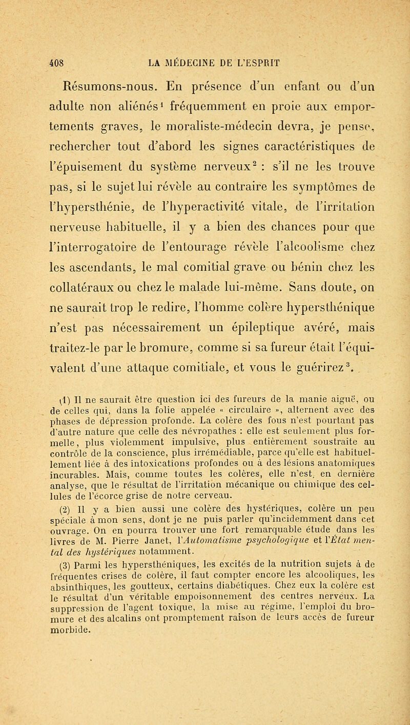 Résumons-nous. En présence d'un enfant ou d'un adulte non aliénés* fréquemment en proie aux empor- tements graves, le moraliste-médecin devra, je pense, rechercher tout d'abord les signes caractéristiques de l'épuisement du système nerveux^ : s'il ne les trouve pas, si le sujet lui révèle au contraire les symptômes de l'hypersthénie, de l'hyperactivité vitale, de l'irritation nerveuse habituelle, il y a bien des chances pour que l'interrogatoire de l'entourage révèle l'alcoolisme chez les ascendants, le mal comitial grave ou bénin chez les collatéraux ou chez le malade lui-même. Sans doute, on ne saurait trop le redire, l'homme colère hypersthénique n'est pas nécessairement un épileptique avéré, mais traitez-le par le bromure, comme si sa fureur était l'équi- valent d'une attaque comitiale, et vous le guérirez^. (1) Il ne saurait être question ici des fureurs de la manie aiguë, ou de celles qui, dans la folie appelée « circulaire », alternent avec des phases de dépression profonde. La colère des fous n'est pourtant pas d'autre nature que celle des névropathes : elle est seulement plus for- melle, plus violemment impulsive, plus entièrement soustraite au contrôle de la conscience, plus irrémédiable, parce qu'elle est habituel- lement liée à des intoxications profondes ou à des lésions anatomiques incurables. Mais, comme toutes les colères, elle n'est, en dernière analyse, que le résultat de l'irritation mécanique ou chimique des cel- lules de l'écorce grise de notre cerveau. (2) Il y a bien aussi une colère des hystériques, colère un peu spéciale à mon sens, dont je ne puis parler qu'incidemment dans cet ouvrage. On en pourra trouver une fort remarquable étude dans les livres de M. Pierre Janet, VAutomatisme psychologique et VÉtat men- tal des hystériques notamment. (3) Parmi les hypersthéniques, les excités de la nutrition sujets à de fréquentes crises de colère, il faut compter encore les alcooliques, les absinthiques, les goutteux, certains diabétiques. Chez eux la colère est le résultat d'un véritable empoisonnement des centres nerveux. La suppression de l'agent toxique, la mise au régime, l'emploi du bro- mure et des alcalins ont promptement raison de leurs accès de fureur morbide.