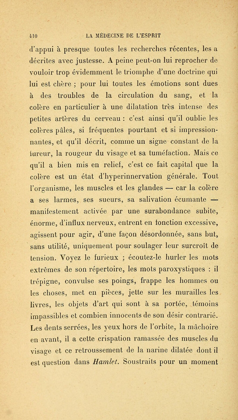 d'appui à presque toutes les recherches récentes, les a décrites avec justesse. A peine peut-on lui reprocher do vouloir trop évidemment le triomphe d'une doctrine qui lui est chère ; pour lui toutes les émotions sont dues à des troubles de la circulation du sang, et la colère en particulier à une dilatation très intense des petites artères du cerveau : c'est ainsi qu'il oublie les colères pâles, si fréquentes pourtant et si impression- nantes, et qu'il décrit, comme un signe constant de la iureur, la rougeur du visage et sa tuméfaction. Mais ce qu'il a bien mis en relief, c'est ce fait capital que la colère est un état d'hyperinnervation générale. Tout l'organisme, les muscles et les glandes — car la colère a ses larmes, ses sueurs, sa salivation écumante — manifestement activée par une surabondance subite, énorme, d'influx nerveux, entrent en fonction excessive, agissent pour agir, d'une façon désordonnée, sans but, sans utilité, uniquement pour soulager leur surcroît de tension. Voyez le furieux ; écoutez-le hurler les mots extrêmes de son répertoire, les mots paroxystiques : il trépigne, convulsé ses poings, frappe les hommes ou les choses, met en pièces, jette sur les murailles les livres, les objets d'art qui sont à sa portée, témoins impassibles et combien innocents de son désir contrarié. Les dents serrées, les yeux hors de l'orbite, la mâchoire en avant, il a cette crispation ramassée des muscles du visage et ce retroussement de la narine dilatée dont il est question dans Hamlet. Soustraits pour un moment