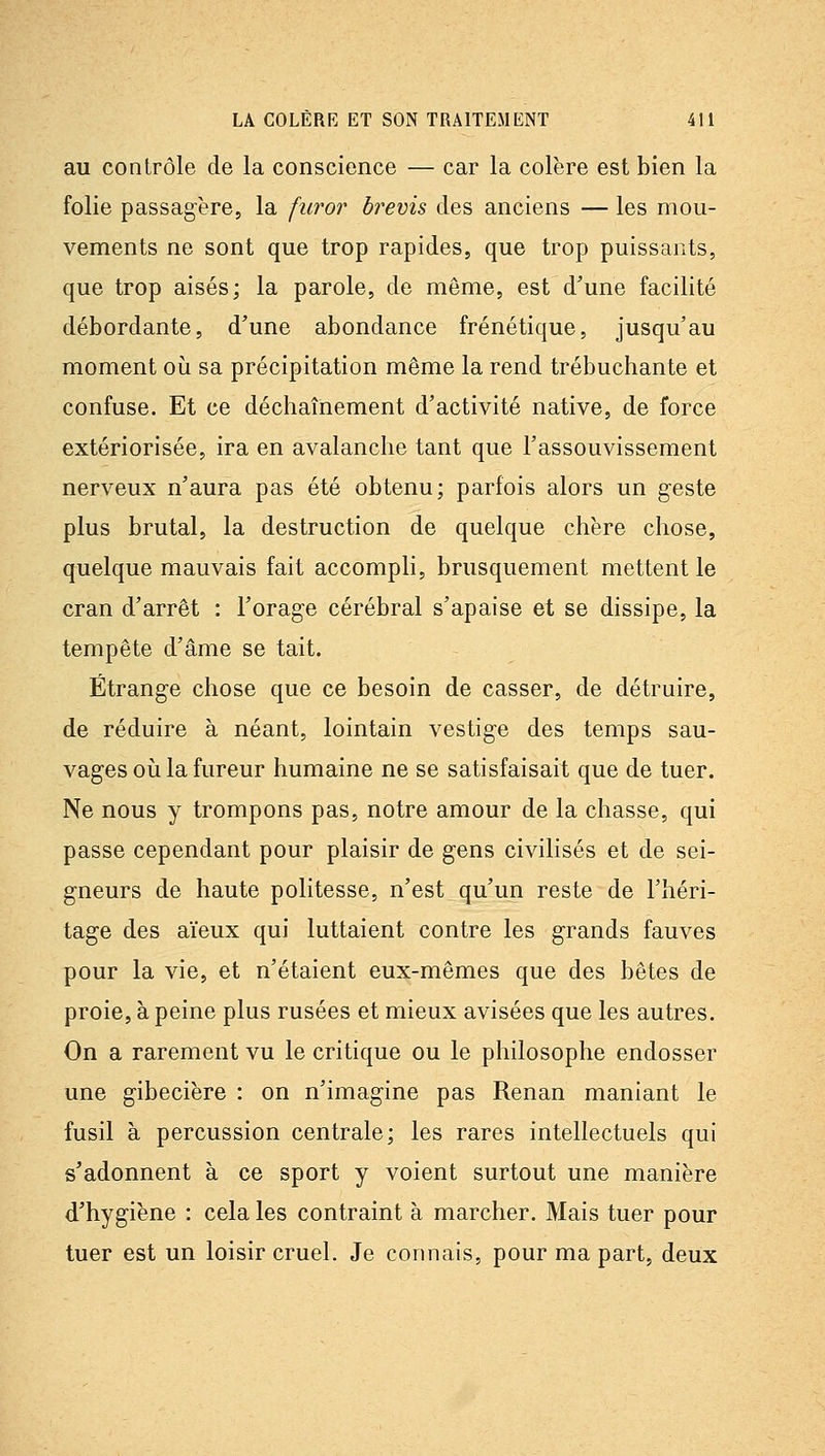 au contrôle de la conscience — car la colère est bien la folie passagère, la furor brevis des anciens — les mou- vements ne sont que trop rapides, que trop puissants, que trop aisés; la parole, de même, est d'une facilité débordante, d'une abondance frénétique, jusqu'au moment où sa précipitation même la rend trébuchante et confuse. Et ce déchaînement d'activité native, de force extériorisée, ira en avalanche tant que l'assouvissement nerveux n'aura pas été obtenu; parfois alors un geste plus brutal, la destruction de quelque chère chose, quelque mauvais fait accompli, brusquement mettent le cran d'arrêt : l'orage cérébral s'apaise et se dissipe, la tempête d'âme se tait. Étrange chose que ce besoin de casser, de détruire, de réduire à néant, lointain vestige des temps sau- vages où la fureur humaine ne se satisfaisait que de tuer. Ne nous y trompons pas, notre amour de la chasse, qui passe cependant pour plaisir de gens civilisés et de sei- gneurs de haute politesse, n'est qu'un reste de l'héri- tage des aïeux qui luttaient contre les grands fauves pour la vie, et n'étaient eux-mêmes que des bêtes de proie, à peine plus rusées et mieux avisées que les autres. On a rarement vu le critique ou le philosophe endosser une gibecière : on n'imagine pas Renan maniant le fusil à percussion centrale; les rares intellectuels qui s'adonnent à ce sport y voient surtout une manière d'hygiène : cela les contraint à marcher. Mais tuer pour tuer est un loisir cruel. Je connais, pour ma part, deux