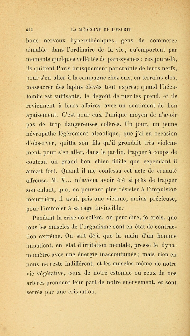 bons nerveux hypersthéniques, gens de commerce aimable dans l'ordinaire de la vie, qu'emportent par moments quelques velléités de paroxysmes : ces jours-là, ils quittent Paris brusquement par crainte de leurs nerfs, pour s'en aller à la campagne chez eux, en terrains clos, massacrer des lapins élevés tout exprès; quand l'héca- tombe est suffisante, le dégoût de tuer les prend, et ils reviennent à leurs affaires avec un sentiment de bon apaisement. C'est pour eux l'unique moyen de n'avoir pas de trop dangereuses colères. Un jour, un jeune névropathe légèrement alcoolique, que j'ai eu occasion d'observer, quitta son fils qu'il grondait très violem- ment, pour s'en aller, dans le jardin, frapper à coups de couteau un grand bon chien fidèle que cependant il aimait fort. Quand il me confe&sa cet acte de cruauté affreuse, M. X... m'avoua avoir été si près de frapper son enfant, que, ne pouvant plus résister à l'impulsion meurtrière, il avait pris une victime, moins précieuse^ pour l'immoler à sa rage invincible. Pendant la crise de colère, on peut dire, je crois, que tous les muscles de l'organisme sont en état de contrac- tion extrême. On sait déjà que la main d'un homme impatient, en état d'irritation mentale, presse le dyna- momètre avec une énergie inaccoutumée; mais rien en nous ne reste indifférent, et les muscles même de notre vie végétative, ceux de notre estomac ou ceux de nos artères prennent leur part de notre énervement, et sont serrés par une crispation.