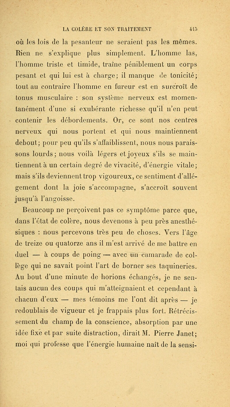 OÙ les lois de la pesanteur ne seraient pas les mêmes. Rien ne s'explique plus simplement. L'homme las, l'homme triste et timide, traîne péniblement un corps pesant et qui lui est à charge; il manque de tonicité; tout au contraire l'homme en fureur est en surcroît de tonus musculaire : son système nerveux est momen- tanément d'une si exubérante richesse qu'il n'en peut contenir les débordements. Or, ce sont nos centres nerveux qui nous portent et qui nous maintiennent debout; pour peu qu'ils s'affaiblissent, nous nous parais- sons lourds; nous voilà légers et joyeux s'ils se main- tiennent à un certain degré de vivacité, d'énergie vitale; mais s'ils deviennent trop vigoureux, ce sentiment d'allé- gement dont la joie s'accompagne, s'accroît souvent jusqu'à l'angoisse. Beaucoup ne perçoivent pas ce symptôme parce que, dans l'état de colère, nous devenons à peu près anesthé- siques : nous percevons très peu de choses. Vers l'âge de treize ou quatorze ans il m'est arrivé de me battre en duel — à coups de poing — avec un camarade de col- lège qui ne savait point l'art de borner ses taquineries. Au bout d'une minute de horions échangés, je ne sen- tais aucun des coups qui m'atteignaient et cependant à chacun d'eux — mes témoins me l'ont dit après — je redoublais de vigueur et je frappais plus fort. Rétrécis- sement du champ de la conscience, absorption par une idée fixé et par suite distraction, dirait M, Pierre Janet; moi qui professe que l'énergie humaine naît de la sensi-