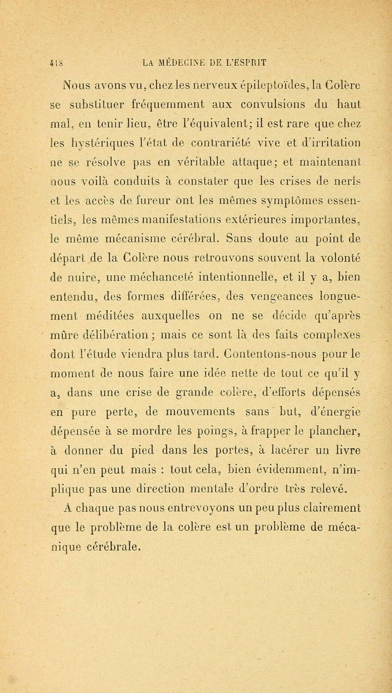 Nous avons vu, chez les nerveux épileptoïdes, la Colère se substituer fréquemment aux convulsions du haut mal, en tenir lieu, être l'équivalent; il est rare que chez les hystériques l'état de contrariété vive et d'irritation ne se résolve pas en véritable attaque; et maintenant nous voilà conduits à constater que les crises de nerfs et les accès de fureur ont les mêmes symptômes essen- tiels, les mêmes manifestations extérieures importantes, le même mécanisme cérébral. Sans doute au point de départ de la Colère nous retrouvons souvent la volonté de nuire, une méchanceté intentionnelle, et il y a, bien entendu, des formes différées, des veng-eances longue- ment méditées auxquelles on ne se décide qu'après mûre délibération; mais ce sont là des faits complexes dont l'étude viendra plus tard. Contentons-nous pour le moment de nous faire une idée nette de tout ce qu'il y a, dans une crise de grande colère, d'efforts dépensés en pure perte, de mouvements sans but, d'énergie dépensée à se mordre les poings, à frapper le plancher, à donner du pied dans les portes, à lacérer un livre qui n'en peut mais : tout cela, bien évidemment, n'im- plique pas une direction mentale d'ordre très relevé. A chaque pas nous entrevoyons un peu plus clairement que le problème de la colère est un problème de méca- nique cérébrale.