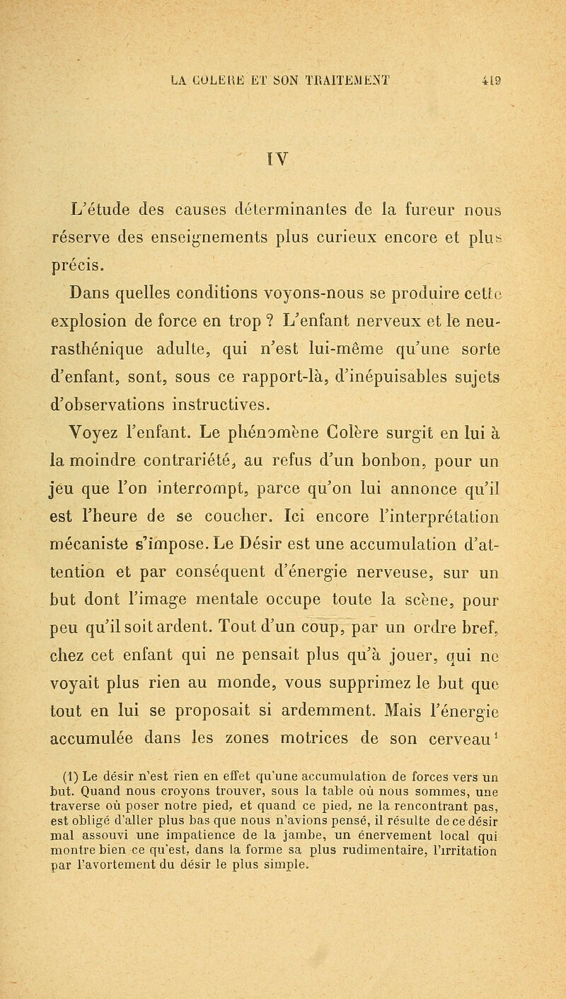 IV L'étude des causes déterminantes de la fureur nous réserve des enseig'nements plus curieux encore et plus précis. Dans quelles conditions voyons-nous se produire cette explosion de force en trop ? L'enfant nerveux et le neu- rasthénique adulte, qui n'est lui-même qu'une sorte d'enfant, sont, sous ce rapport-là, d'inépuisables sujets d'observations instructives. Voyez l'enfant. Le phénomène Colère surgit en lui à la moindre contrariété, au refus d'un bonbon, pour un jeu que l'on interrompt, parce qu'on lui annonce qu'il est l'heure de se coucher. Ici encore l'interprétation mécaniste s'impose. Le Désir est une accumulation d'at- tention et par conséquent d'énergie nerveuse, sur un but dont l'image mentale occupe toute la scène, pour peu qu'il soit ardent. Tout d'un coup, par un ordre bref, chez cet enfant qui ne pensait plus qu'à jouer, qui ne voyait plus rien au monde, vous supprimez le but que tout en lui se proposait si ardemment. Mais l'énergie accumulée dans les zones motrices de son cerveau* (1) Le désir n'est rien en effet qu'une accumulation de forces vers un but. Quand nous croyons trouver, sous la table où nous sommes, une traverse où poser notre pied, et quand ce pied, ne la rencontrant pas, est obligé d'aller plus bas que nous n'avions pensé, il résulte de ce désir mal assouvi une impatience de la jambe, un énervement local qui montre bien ce qu'est, dans la forme sa plus rudimentaire, l'irritation par l'avortement du désir le plus simple.