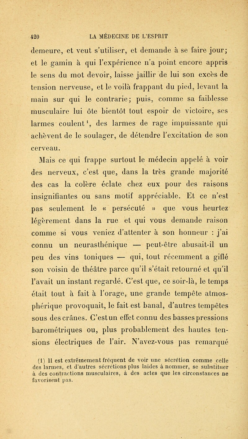 demeure, et veut s'utiliser, et demande à se faire jour; et le gamin à qui l'expérience n'a point encore appris le sens du mot devoir, laisse jaillir de lui son excès de tension nerveuse, et le voilà frappant du pied, levant la main sur qui le contrarie; puis, comme sa faiblesse musculaire lui ôte bientôt tout espoir de victoire, ses larmes coulent % des larmes de rage impuissante qui achèvent de le soulager, de détendre l'excitation de son cerveau. Mais ce qui frappe surtout le médecin appelé à voir des nerveux, c'est que, dans la très grande majorité des cas la colère éclate chez eux pour des raisons insignifiantes ou sans motif appréciable. Et ce n'est pas seulement le « persécuté » que vous heurtez légèrement dans la rue et qui vous demande raison comme si vous veniez d'attenter à son honneur : j'ai connu un neurasthénique — peut-être abusait-il un peu des vins toniques — qui, tout récemment a giflé son voisin de théâtre parce qu'il s'était retourné et qu'il l'avait un instant regardé. C'est que, ce soir-là, le temps était tout à fait à l'orage, une grande tempête atmos- phérique provoquait, le fait est banal, d'autres tempêtes sous des crânes. C'est un effet connu des basses pressions barométriques ou, plus probablement des hautes ten- sions électriques de l'air. N'avez-vous pas remarqué (1) Il est extrêmement fréquent de voir une sécrétion comme celle des larmes, et d'autres sécrétions plus laides à nommer, se substituer à des contractions musculaires, à des actes que les circonstances ne favorisent pas.